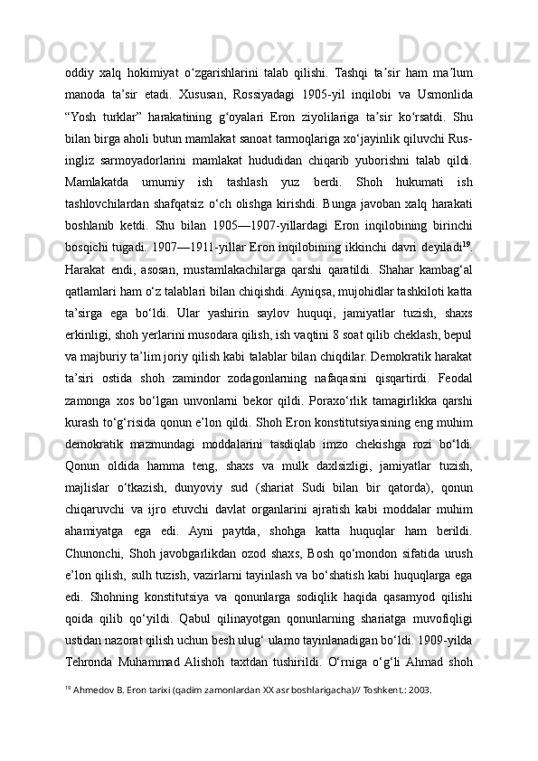 oddiy   xalq   hokimiyat   o zgarishlarini   talab   qilishi.   Tashqi   ta sir   ham   ma lumʻ ʼ ʼ
manoda   ta’sir   etadi.   Xususan,   Rossiyadagi   1905-yil   inqilobi   va   Usmonlida
“Yosh   turklar”   harakatining   g oyalari   Eron   ziyolilariga   ta sir   ko rsatdi.   Shu	
ʻ ʼ ʻ
bilan birga aholi butun mamlakat sanoat tarmoqlariga xo‘jayinlik qiluvchi Rus-
ingliz   sarmoyadorlarini   mamlakat   hududidan   chiqarib   yuborishni   talab   qildi.
Mamlakatda   umumiy   ish   tashlash   yuz   berdi.   Shoh   hukumati   ish
tashlovchilardan   shafqatsiz   o‘ch   olishga   kirishdi.   Bunga   javoban   xalq   harakati
boshlanib   ketdi.   Shu   bilan   1905—1907-yillardagi   Eron   inqilobining   birinchi
bosqichi   tugadi. 1907—1911-yillar   Eron inqilobining ikkinchi   davri   deyiladi 19
.
Harakat   endi,   asosan,   mustamlakachilarga   qarshi   qaratildi.   Shahar   kambag‘al
qatlamlari ham o‘z talablari bilan chiqishdi. Ayniqsa, mujohidlar tashkiloti katta
ta’sirga   ega   bo‘ldi.   Ular   yashirin   saylov   huquqi,   jamiyatlar   tuzish,   shaxs
erkinligi, shoh yerlarini musodara qilish, ish vaqtini 8 soat qilib cheklash, bepul
va majburiy ta’lim joriy qilish kabi talablar bilan chiqdilar. Demokratik harakat
ta’siri   ostida   shoh   zamindor   zodagonlarning   nafaqasini   qisqartirdi.   Feodal
zamonga   xos   bo‘lgan   unvonlarni   bekor   qildi.   Poraxo‘rlik   tamagirlikka   qarshi
kurash to‘g‘risida qonun e’lon qildi. Shoh Eron konstitutsiyasining eng muhim
demokratik   mazmundagi   moddalarini   tasdiqlab   imzo   chekishga   rozi   bo‘ldi.
Qonun   oldida   hamma   teng,   shaxs   va   mulk   daxlsizligi,   jamiyatlar   tuzish,
majlislar   o‘tkazish,   dunyoviy   sud   (shariat   Sudi   bilan   bir   qatorda),   qonun
chiqaruvchi   va   ijro   etuvchi   davlat   organlarini   ajratish   kabi   moddalar   muhim
ahamiyatga   ega   edi.   Ayni   paytda,   shohga   katta   huquqlar   ham   berildi.
Chunonchi,   Shoh   javobgarlikdan   ozod   shaxs,   Bosh   qo‘mondon   sifatida   urush
e’lon qilish, sulh tuzish, vazirlarni tayinlash va bo‘shatish kabi huquqlarga ega
edi.   Shohning   konstitutsiya   va   qonunlarga   sodiqlik   haqida   qasamyod   qilishi
qoida   qilib   qo‘yildi.   Qabul   qilinayotgan   qonunlarning   shariatga   muvofiqligi
ustidan nazorat qilish uchun besh ulug‘ ulamo tayinlanadigan bo‘ldi. 1909-yilda
Tehronda   Muhammad  Alishoh   taxtdan   tushirildi.   O‘rniga   o‘g‘li  Ahmad   shoh
19
 Ahmedov B. Eron tarixi (qadim zamonlardan XX asr boshlarigacha)// Toshkent.: 2003. 