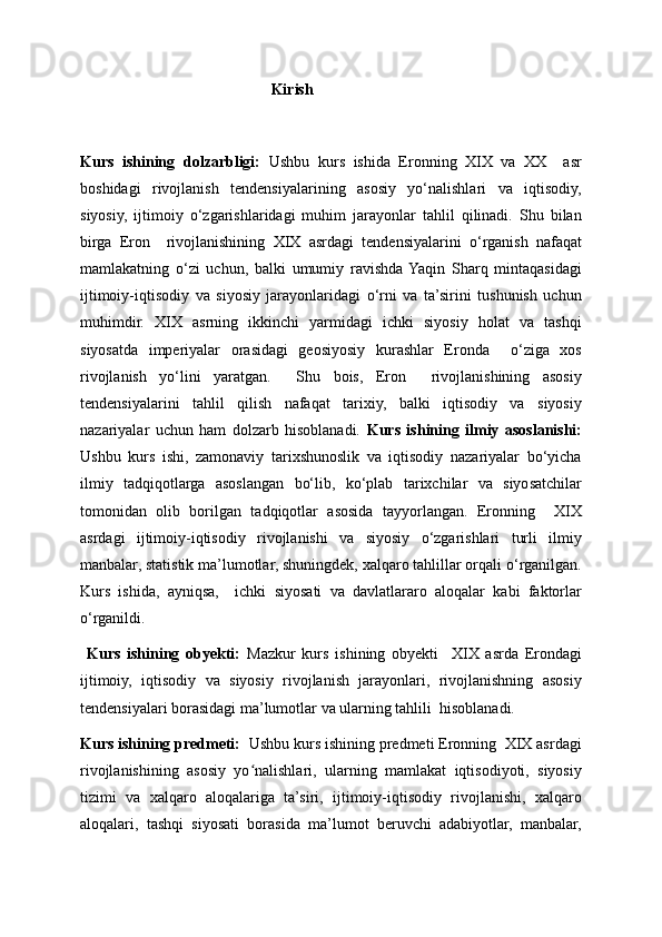                                                   Kirish
Kurs   ishining   dolzarbligi:   Ushbu   kurs   ishida   Eronning   XIX   va   XX     asr
boshidagi   rivojlanish   tendensiyalarining   asosiy   yo‘nalishlari   va   iqtisodiy,
siyosiy,   ijtimoiy   o‘zgarishlaridagi   muhim   jarayonlar   tahlil   qilinadi.   Shu   bilan
birga   Eron     rivojlanishining   XIX   asrdagi   tendensiyalarini   o‘rganish   nafaqat
mamlakatning   o‘zi   uchun,   balki   umumiy   ravishda  Yaqin   Sharq   mintaqasidagi
ijtimoiy-iqtisodiy   va   siyosiy   jarayonlaridagi   o‘rni   va   ta’sirini   tushunish   uchun
muhimdir.   XIX   asrning   ikkinchi   yarmidagi   ichki   siyosiy   holat   va   tashqi
siyosatda   imperiyalar   orasidagi   geosiyosiy   kurashlar   Eronda     o‘ziga   xos
rivojlanish   yo‘lini   yaratgan.     Shu   bois,   Eron     rivojlanishining   asosiy
tendensiyalarini   tahlil   qilish   nafaqat   tarixiy,   balki   iqtisodiy   va   siyosiy
nazariyalar   uchun   ham   dolzarb   hisoblanadi.   Kurs   ishining   ilmiy   asoslanishi:
Ushbu   kurs   ishi,   zamonaviy   tarixshunoslik   va   iqtisodiy   nazariyalar   bo‘yicha
ilmiy   tadqiqotlarga   asoslangan   bo‘lib,   ko‘plab   tarixchilar   va   siyosatchilar
tomonidan   olib   borilgan   tadqiqotlar   asosida   tayyorlangan.   Eronning     XIX
asrdagi   ijtimoiy-iqtisodiy   rivojlanishi   va   siyosiy   o‘zgarishlari   turli   ilmiy
manbalar, statistik ma’lumotlar, shuningdek, xalqaro tahlillar orqali o‘rganilgan.
Kurs   ishida,   ayniqsa,     ichki   siyosati   va   davlatlararo   aloqalar   kabi   faktorlar
o‘rganildi.                                                                                        
  Kurs   ishining   obyekti:   Mazkur   kurs   ishining   obyekti     XIX   asrda   Erondagi
ijtimoiy,   iqtisodiy   va   siyosiy   rivojlanish   jarayonlari,   rivojlanishning   asosiy
tendensiyalari borasidagi ma’lumotlar va ularning tahlili  hisoblanadi.
Kurs ishining predmeti:   Ushbu kurs ishining predmeti Eronning  XIX asrdagi
rivojlanishining   asosiy   yo nalishlari,   ularning   mamlakat   iqtisodiyoti,   siyosiyʻ
tizimi   va   xalqaro   aloqalariga   ta’siri,   ijtimoiy-iqtisodiy   rivojlanishi,   xalqaro
aloqalari,   tashqi   siyosati   borasida   ma’lumot   beruvchi   adabiyotlar,   manbalar, 