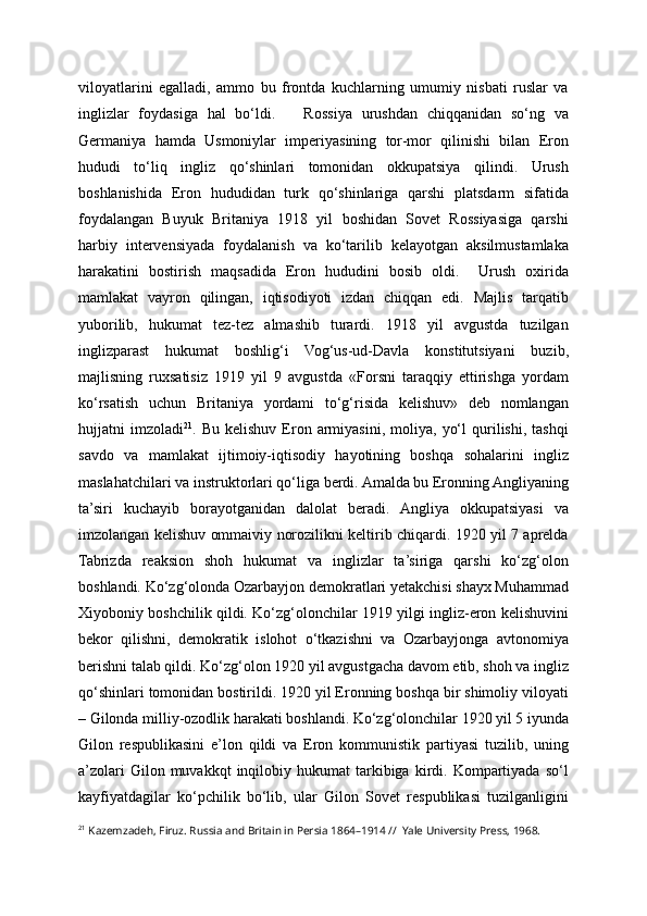 viloyatlarini   egalladi,   ammo   bu   frontda   kuchlarning   umumiy   nisbati   ruslar   va
inglizlar   foydasiga   hal   bo‘ldi.       Rossiya   urushdan   chiqqanidan   so‘ng   va
Germaniya   hamda   Usmoniylar   imperiyasining   tor-mor   qilinishi   bilan   Eron
hududi   to‘liq   ingliz   qo‘shinlari   tomonidan   okkupatsiya   qilindi.   Urush
boshlanishida   Eron   hududidan   turk   qo‘shinlariga   qarshi   platsdarm   sifatida
foydalangan   Buyuk   Britaniya   1918   yil   boshidan   Sovet   Rossiyasiga   qarshi
harbiy   intervensiyada   foydalanish   va   ko‘tarilib   kelayotgan   aksilmustamlaka
harakatini   bostirish   maqsadida   Eron   hududini   bosib   oldi.     Urush   oxirida
mamlakat   vayron   qilingan,   iqtisodiyoti   izdan   chiqqan   edi.   Majlis   tarqatib
yuborilib,   hukumat   tez-tez   almashib   turardi.   1918   yil   avgustda   tuzilgan
inglizparast   hukumat   boshlig‘i   Vog‘us-ud-Davla   konstitutsiyani   buzib,
majlisning   ruxsatisiz   1919   yil   9   avgustda   «Forsni   taraqqiy   ettirishga   yordam
ko‘rsatish   uchun   Britaniya   yordami   to‘g‘risida   kelishuv»   deb   nomlangan
hujjatni   imzoladi 21
.  Bu   kelishuv   Eron   armiyasini,  moliya,   yo‘l   qurilishi,   tashqi
savdo   va   mamlakat   ijtimoiy-iqtisodiy   hayotining   boshqa   sohalarini   ingliz
maslahatchilari va instruktorlari qo‘liga berdi. Amalda bu Eronning Angliyaning
ta’siri   kuchayib   borayotganidan   dalolat   beradi.   Angliya   okkupatsiyasi   va
imzolangan kelishuv ommaiviy norozilikni keltirib chiqardi. 1920 yil 7 aprelda
Tabrizda   reaksion   shoh   hukumat   va   inglizlar   ta’siriga   qarshi   ko‘zg‘olon
boshlandi. Ko‘zg‘olonda Ozarbayjon demokratlari yetakchisi shayx Muhammad
Xiyoboniy boshchilik qildi. Ko‘zg‘olonchilar 1919 yilgi ingliz-eron kelishuvini
bekor   qilishni,   demokratik   islohot   o‘tkazishni   va   Ozarbayjonga   avtonomiya
berishni talab qildi. Ko‘zg‘olon 1920 yil avgustgacha davom etib, shoh va ingliz
qo‘shinlari tomonidan bostirildi. 1920 yil Eronning boshqa bir shimoliy viloyati
– Gilonda milliy-ozodlik harakati boshlandi. Ko‘zg‘olonchilar 1920 yil 5 iyunda
Gilon   respublikasini   e’lon   qildi   va   Eron   kommunistik   partiyasi   tuzilib,   uning
a’zolari  Gilon  muvakkqt  inqilobiy  hukumat   tarkibiga   kirdi.  Kompartiyada  so‘l
kayfiyatdagilar   ko‘pchilik   bo‘lib,   ular   Gilon   Sovet   respublikasi   tuzilganligini
21
  Kazemzadeh, Firuz. Russia and Britain in Persia 1864–1914 //  Yale University Press, 1968. 
