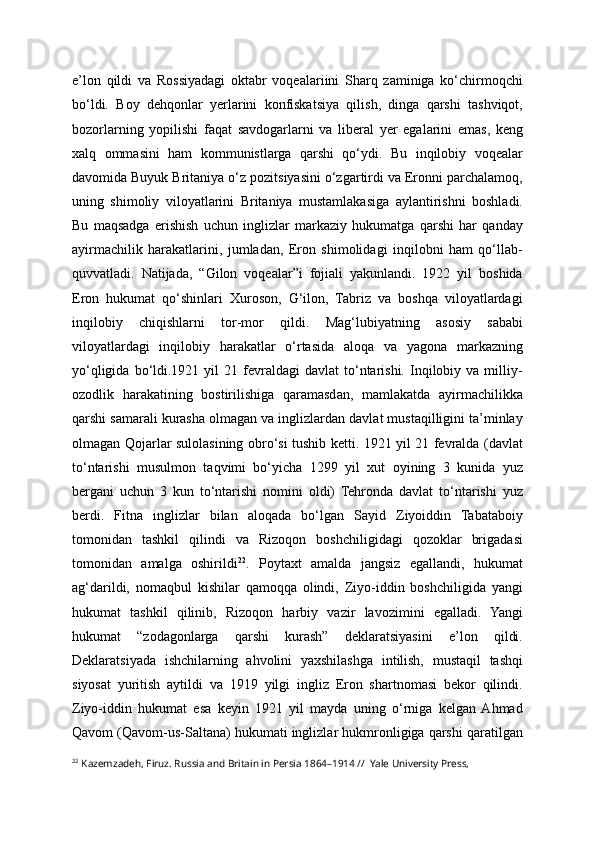 e’lon   qildi   va   Rossiyadagi   oktabr   voqealariini   Sharq   zaminiga   ko‘chirmoqchi
bo‘ldi.   Boy   dehqonlar   yerlarini   konfiskatsiya   qilish,   dinga   qarshi   tashviqot,
bozorlarning   yopilishi   faqat   savdogarlarni   va   liberal   yer   egalarini   emas,   keng
xalq   ommasini   ham   kommunistlarga   qarshi   qo‘ydi.   Bu   inqilobiy   voqealar
davomida Buyuk Britaniya o‘z pozitsiyasini o‘zgartirdi va Eronni parchalamoq,
uning   shimoliy   viloyatlarini   Britaniya   mustamlakasiga   aylantirishni   boshladi.
Bu   maqsadga   erishish   uchun   inglizlar   markaziy   hukumatga   qarshi   har   qanday
ayirmachilik   harakatlarini,   jumladan,   Eron   shimolidagi   inqilobni   ham   qo‘llab-
quvvatladi.   Natijada,   “Gilon   voqealar”i   fojiali   yakunlandi.   1922   yil   boshida
Eron   hukumat   qo‘shinlari   Xuroson,   G‘ilon,   Tabriz   va   boshqa   viloyatlardagi
inqilobiy   chiqishlarni   tor-mor   qildi.   Mag‘lubiyatning   asosiy   sababi
viloyatlardagi   inqilobiy   harakatlar   o‘rtasida   aloqa   va   yagona   markazning
yo‘qligida  bo‘ldi.1921  yil   21  fevraldagi  davlat  to‘ntarishi.   Inqilobiy  va  milliy-
ozodlik   harakatining   bostirilishiga   qaramasdan,   mamlakatda   ayirmachilikka
qarshi samarali kurasha olmagan va inglizlardan davlat mustaqilligini ta’minlay
olmagan Qojarlar sulolasining obro‘si tushib ketti. 1921 yil 21 fevralda (davlat
to‘ntarishi   musulmon   taqvimi   bo‘yicha   1299   yil   xut   oyining   3   kunida   yuz
bergani   uchun   3   kun   to‘ntarishi   nomini   oldi)   Tehronda   davlat   to‘ntarishi   yuz
berdi.   Fitna   inglizlar   bilan   aloqada   bo‘lgan   Sayid   Ziyoiddin   Tabataboiy
tomonidan   tashkil   qilindi   va   Rizoqon   boshchiligidagi   qozoklar   brigadasi
tomonidan   amalga   oshirildi 22
.   Poytaxt   amalda   jangsiz   egallandi,   hukumat
ag‘darildi,   nomaqbul   kishilar   qamoqqa   olindi,   Ziyo-iddin   boshchiligida   yangi
hukumat   tashkil   qilinib,   Rizoqon   harbiy   vazir   lavozimini   egalladi.   Yangi
hukumat   “zodagonlarga   qarshi   kurash”   deklaratsiyasini   e’lon   qildi.
Deklaratsiyada   ishchilarning   ahvolini   yaxshilashga   intilish,   mustaqil   tashqi
siyosat   yuritish   aytildi   va   1919   yilgi   ingliz   Eron   shartnomasi   bekor   qilindi.
Ziyo-iddin   hukumat   esa   keyin   1921   yil   mayda   uning   o‘rniga   kelgan  Ahmad
Qavom (Qavom-us-Saltana) hukumati inglizlar hukmronligiga qarshi qaratilgan
22
 Kazemzadeh, Firuz. Russia and Britain in Persia 1864–1914 //  Yale University Press, 