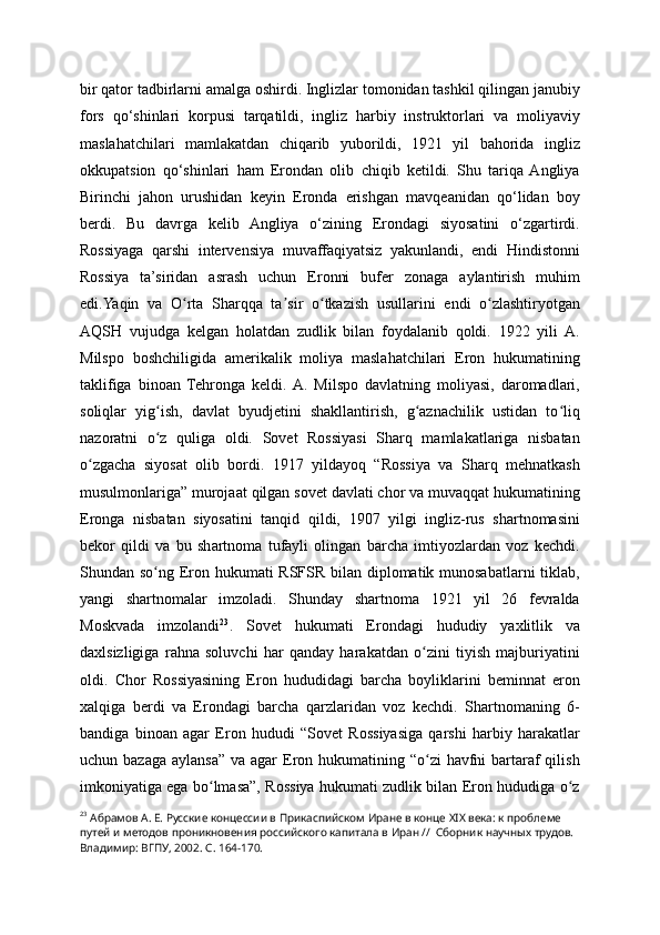 bir qator tadbirlarni amalga oshirdi. Inglizlar tomonidan tashkil qilingan janubiy
fors   qo‘shinlari   korpusi   tarqatildi,   ingliz   harbiy   instruktorlari   va   moliyaviy
maslahatchilari   mamlakatdan   chiqarib   yuborildi,   1921   yil   bahorida   ingliz
okkupatsion   qo‘shinlari   ham   Erondan   olib   chiqib   ketildi.   Shu   tariqa  Angliya
Birinchi   jahon   urushidan   keyin   Eronda   erishgan   mavqeanidan   qo‘lidan   boy
berdi.   Bu   davrga   kelib   Angliya   o‘zining   Erondagi   siyosatini   o‘zgartirdi.
Rossiyaga   qarshi   intervensiya   muvaffaqiyatsiz   yakunlandi,   endi   Hindistonni
Rossiya   ta’siridan   asrash   uchun   Eronni   bufer   zonaga   aylantirish   muhim
edi.Yaqin   va   O rta   Sharqqa   ta sir   o tkazish   usullarini   endi   o zlashtiryotganʻ ʼ ʻ ʻ
AQSH   vujudga   kelgan   holatdan   zudlik   bilan   foydalanib   qoldi.   1922   yili   A.
Milspo   boshchiligida   amerikalik   moliya   maslahatchilari   Eron   hukumatining
taklifiga   binoan   Tehronga   keldi.  A.   Milspo   davlatning   moliyasi,   daromadlari,
soliqlar   yig ish,   davlat   byudjetini   shakllantirish,   g aznachilik   ustidan   to liq	
ʻ ʻ ʻ
nazoratni   o z   quliga   oldi.   Sovet   Rossiyasi   Sharq   mamlakatlariga   nisbatan
ʻ
o zgacha   siyosat   olib   bordi.   1917   yildayoq   “Rossiya   va   Sharq   mehnatkash	
ʻ
musulmonlariga” murojaat qilgan sovet davlati chor va muvaqqat hukumatining
Eronga   nisbatan   siyosatini   tanqid   qildi,   1907   yilgi   ingliz-rus   shartnomasini
bekor   qildi   va   bu   shartnoma   tufayli   olingan   barcha   imtiyozlardan   voz   kechdi.
Shundan so ng Eron hukumati RSFSR bilan diplomatik munosabatlarni  tiklab,	
ʻ
yangi   shartnomalar   imzoladi.   Shunday   shartnoma   1921   yil   26   fevralda
Moskvada   imzolandi 23
.   Sovet   hukumati   Erondagi   hududiy   yaxlitlik   va
daxlsizligiga   rahna   soluvchi   har   qanday   harakatdan   o zini   tiyish   majburiyatini	
ʻ
oldi.   Chor   Rossiyasining   Eron   hududidagi   barcha   boyliklarini   beminnat   eron
xalqiga   berdi   va   Erondagi   barcha   qarzlaridan   voz   kechdi.   Shartnomaning   6-
bandiga   binoan   agar   Eron   hududi   “Sovet   Rossiyasiga   qarshi   harbiy   harakatlar
uchun bazaga  aylansa”  va agar  Eron hukumatining “o zi  havfni  bartaraf  qilish
ʻ
imkoniyatiga ega bo lmasa”, Rossiya hukumati zudlik bilan Eron hududiga o z	
ʻ ʻ
23
  Абрамов А. Е. Русские концессии в Прикаспийском Иране в конце XIX века: к проблеме 
путей и методов проникновения российского капитала в Иран //  Сборник научных трудов. 
Владимир: ВГПУ, 2002. С. 164-170.  