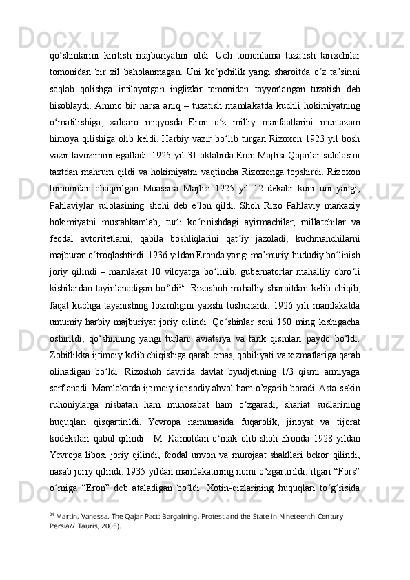 qo shinlarini   kiritish   majburiyatini   oldi.   Uch   tomonlama   tuzatish   tarixchilarʻ
tomonidan   bir   xil   baholanmagan.   Uni   ko pchilik   yangi   sharoitda   o z   ta sirini	
ʻ ʻ ʼ
saqlab   qolishga   intilayotgan   inglizlar   tomonidan   tayyorlangan   tuzatish   deb
hisoblaydi.  Ammo   bir   narsa   aniq   –   tuzatish   mamlakatda   kuchli   hokimiyatning
o rnatilishiga,   xalqaro   miqyosda   Eron   o z   milliy   manfaatlarini   muntazam	
ʻ ʻ
himoya  qilishiga  olib  keldi.  Harbiy  vazir   bo lib  turgan  Rizoxon   1923  yil  bosh	
ʻ
vazir lavozimini egalladi. 1925 yil 31 oktabrda Eron Majlisi Qojarlar sulolasini
taxtdan   mahrum   qildi   va   hokimiyatni   vaqtincha   Rizoxonga   topshirdi.   Rizoxon
tomonidan   chaqirilgan   Muassisa   Majlisi   1925   yil   12   dekabr   kuni   uni   yangi,
Pahlaviylar   sulolasining   shohi   deb   e lon   qildi.   Shoh   Rizo   Pahlaviy   markaziy	
ʼ
hokimiyatni   mustahkamlab,   turli   ko rinishdagi   ayirmachilar,   millatchilar   va
ʻ
feodal   avtoritetlarni,   qabila   boshliqlarini   qat iy   jazoladi,   kuchmanchilarni	
ʼ
majburan o troqlashtirdi. 1936 yildan Eronda yangi ma muriy-hududiy bo linish	
ʻ ʼ ʻ
joriy   qilindi   –   mamlakat   10   viloyatga   bo linib,   gubernatorlar   mahalliy   obro li	
ʻ ʻ
kishilardan tayinlanadigan  bo ldi	
ʻ 24
. Rizoshoh  mahalliy sharoitdan  kelib  chiqib,
faqat   kuchga   tayanishing   lozimligini   yaxshi   tushunardi.   1926   yili   mamlakatda
umumiy   harbiy   majburiyat   joriy   qilindi.   Qo shinlar   soni   150   ming   kishigacha	
ʻ
oshirildi,   qo shinning   yangi   turlari:   aviatsiya   va   tank   qismlari   paydo   bo ldi.	
ʻ ʻ
Zobitlikka ijtimoiy kelib chiqishiga qarab emas, qobiliyati va xizmatlariga qarab
olinadigan   bo ldi.   Rizoshoh   davrida   davlat   byudjetining   1/3   qismi   armiyaga
ʻ
sarflanadi. Mamlakatda ijtimoiy iqtisodiy ahvol ham o’zgarib boradi. Astа-sekin
ruhoniylarga   nisbatan   ham   munosabat   ham   o zgaradi,   shariat   sudlarining	
ʻ
huquqlari   qisqartirildi,   Yevropa   namunasida   fuqarolik,   jinoyat   va   tijorat
kodekslari   qabul   qilindi.     M.   Kamoldan   o rnak   olib   shoh   Eronda   1928   yildan	
ʻ
Yevropa   libosi   joriy   qilindi,   feodal   unvon   va   murojaat   shakllari   bekor   qilindi,
nasab joriy qilindi. 1935 yildan mamlakatining nomi o zgartirildi: ilgari “Fors”	
ʻ
o rniga   “Eron”   deb   ataladigan   bo ldi.   Xotin-qizlarining   huquqlari   to g risida	
ʻ ʻ ʻ ʻ
24
 Martin, Vanessa. The Qajar Pact: Bargaining, Protest and the State in Nineteenth-Century 
Persia//  Tauris, 2005).   