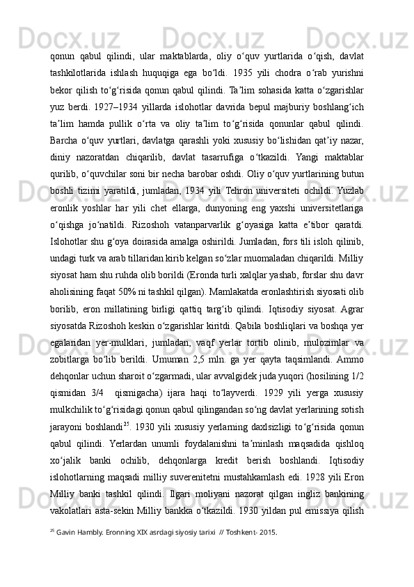 qonun   qabul   qilindi,   ular   maktablarda,   oliy   o quv   yurtlarida   o qish,   davlatʻ ʻ
tashkilotlarida   ishlash   huquqiga   ega   bo ldi.   1935   yili   chodra   o rab   yurishni	
ʻ ʻ
bekor  qilish  to g risida  qonun  qabul   qilindi. Ta lim   sohasida  katta o zgarishlar	
ʻ ʻ ʼ ʻ
yuz   berdi.   1927–1934   yillarda   islohotlar   davrida   bepul   majburiy   boshlang ich	
ʻ
ta lim   hamda   pullik   o rta   va   oliy   ta lim   to g risida   qonunlar   qabul   qilindi.	
ʼ ʻ ʼ ʻ ʻ
Barcha   o quv   yurtlari,   davlatga   qarashli   yoki   xususiy   bo lishidan   qat iy   nazar,	
ʻ ʻ ʼ
diniy   nazoratdan   chiqarilib,   davlat   tasarrufiga   o tkazildi.   Yangi   maktablar	
ʻ
qurilib, o quvchilar soni bir necha barobar oshdi. Oliy o quv yurtlarining butun	
ʻ ʻ
boshli   tizimi   yaratildi,   jumladan,   1934   yili   Tehron   universiteti   ochildi.  Yuzlab
eronlik   yoshlar   har   yili   chet   ellarga,   dunyoning   eng   yaxshi   universitetlariga
o qishga   jo natildi.   Rizoshoh   vatanparvarlik   g oyasiga   katta   e tibor   qaratdi.	
ʻ ʻ ʻ ʼ
Islohotlar shu g oya doirasida amalga oshirildi. Jumladan, fors tili isloh qilinib,	
ʻ
undagi turk va arab tillaridan kirib kelgan so zlar muomaladan chiqarildi. Milliy	
ʻ
siyosat ham shu ruhda olib borildi (Eronda turli xalqlar yashab, forslar shu davr
aholisining faqat 50% ni tashkil qilgan). Mamlakatda eronlashtirish siyosati olib
borilib,   eron   millatining   birligi   qattiq   targ ib   qilindi.   Iqtisodiy   siyosat.  Agrar
ʻ
siyosatda Rizoshoh keskin o zgarishlar kiritdi. Qabila boshliqlari va boshqa yer	
ʻ
egalaridan   yer-mulklari,   jumladan,   vaqf   yerlar   tortib   olinib,   mulozimlar   va
zobitlarga   bo lib   berildi.   Umuman   2,5   mln.   ga   yer   qayta   taqsimlandi.  Ammo	
ʻ
dehqonlar uchun sharoit o zgarmadi, ular avvalgidek juda yuqori (hosilining 1/2	
ʻ
qismidan   3/4     qismigacha)   ijara   haqi   to layverdi.   1929   yili   yerga   xususiy	
ʻ
mulkchilik to g risidagi qonun qabul qilingandan so ng davlat yerlarining sotish	
ʻ ʻ ʻ
jarayoni   boshlandi 25
.  1930   yili   xususiy  yerlarning  daxlsizligi   to g risida   qonun	
ʻ ʻ
qabul   qilindi.   Yerlardan   unumli   foydalanishni   ta minlash   maqsadida   qishloq	
ʼ
xo jalik   banki   ochilib,   dehqonlarga   kredit   berish   boshlandi.   Iqtisodiy	
ʻ
islohotlarning maqsadi  milliy suverenitetni  mustahkamlash edi. 1928 yili  Eron
Milliy   banki   tashkil   qilindi.   Ilgari   moliyani   nazorat   qilgan   ingliz   bankining
vakolatlari asta-sekin Milliy bankka o tkazildi. 1930 yildan pul emissiya qilish	
ʻ
25
 Gavin Hambly. Eronning XIX asrdagi siyosiy tarixi  // Toshkent- 2015. 