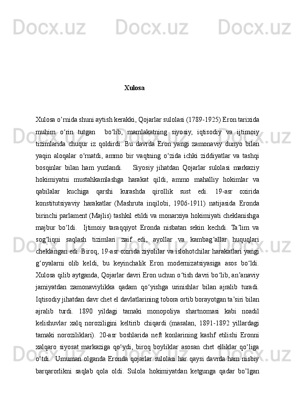                       
                                                      Xulosa
Xulosa o’rnida shuni aytish kerakki, Qojarlar sulolasi (1789-1925) Eron tarixida
muhim   o rin   tutgan     bo lib,   mamlakatning   siyosiy,   iqtisodiy   va   ijtimoiyʻ ʻ
tizimlarida   chuqur   iz   qoldirdi.   Bu   davrda   Eron   yangi   zamonaviy   dunyo   bilan
yaqin   aloqalar   o rnatdi,   ammo   bir   vaqtning   o zida   ichki   ziddiyatlar   va   tashqi	
ʻ ʻ
bosqinlar   bilan   ham   yuzlandi.       Siyosiy   jihatdan   Qojarlar   sulolasi   markaziy
hokimiyatni   mustahkamlashga   harakat   qildi,   ammo   mahalliy   hokimlar   va
qabilalar   kuchiga   qarshi   kurashda   qirollik   sust   edi.   19-asr   oxirida
konstitutsiyaviy   harakatlar   (Mashruta   inqilobi,   1906-1911)   natijasida   Eronda
birinchi parlament (Majlis) tashkil etildi va monarxiya hokimiyati cheklanishga
majbur   bo ldi.     Ijtimoiy   taraqqiyot   Eronda   nisbatan   sekin   kechdi.   Ta lim   va	
ʻ ʼ
sog liqni   saqlash   tizimlari   zaif   edi,   ayollar   va   kambag allar   huquqlari	
ʻ ʻ
cheklangan edi. Biroq, 19-asr oxirida ziyolilar va islohotchilar harakatlari yangi
g oyalarni   olib   keldi,   bu   keyinchalik   Eron   modernizatsiyasiga   asos   bo ldi.	
ʻ ʻ
Xulosa qilib aytganda, Qojarlar davri Eron uchun o tish davri bo lib, an anaviy	
ʻ ʻ ʼ
jamiyatdan   zamonaviylikka   qadam   qo yishga   urinishlar   bilan   ajralib   turadi.	
ʻ
Iqtisodiy jihatdan davr chet el davlatlarining tobora ortib borayotgan ta’siri bilan
ajralib   turdi.   1890   yildagi   tamaki   monopoliya   shartnomasi   kabi   noadil
kelishuvlar   xalq   noroziligini   keltirib   chiqardi   (masalan,   1891-1892   yillardagi
tamaki   noroziliklari).   20-asr   boshlarida   neft   konlarining   kashf   etilishi   Eronni
xalqaro   siyosat   markaziga   qo‘ydi,   biroq   boyliklar   asosan   chet   elliklar   qo‘liga
o‘tdi.   Umuman olganda  Eronda qojarlar  sulolasi  har  qaysi  davrda ham  nisbiy
barqarorlikni   saqlab   qola   oldi.   Sulola   hokimiyatdan   ketgunga   qadar   bo’lgan 
