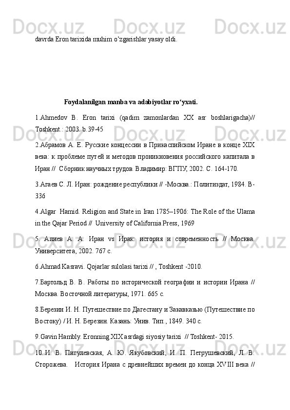 davrda Eron tarixida muhim o’zgarishlar yasay oldi.
                 Foydalanilgan manba va adabiyotlar ro yxati.ʻ
1.Ahmedov   B.   Eron   tarixi   (qadim   zamonlardan   XX   asr   boshlarigacha)//
Toshkent.: 2003. b.39-45
2.Абрамов А.  Е.  Русские  концессии  в Прикаспийском  Иране  в конце  XIX
века: к проблеме путей и методов проникновения российского капитала в
Иран //  Сборник научных трудов. Владимир: ВГПУ, 2002. С. 164-170. 
3.Агаев С. Л. Иран: рождение республики // -Москва.: Политиздат, 1984. B-
336 
4.Algar   Hamid. Religion and State in Iran 1785–1906: The Role of the Ulama
in the Qajar Period //  University of California Press, 1969 
5.   Алиев   А.   А.   Иран   vs   Ирак:   история   и   современность   //   Москва.
Университета, 2002. 767 с.  
6.Ahmad Kasravi. Qojarlar sulolasi tarixi // , Toshkent -2010.
7.Бартольд   В.   В.   Работы   по   исторической   географии   и   истории   Ирана   //
Москва. Восточной литературы, 1971. 665 с.   
8.Березин И. Н. Путешествие по Дагестану и Закавказью (Путешествие по
Востоку) / И. Н. Березин. Казань: Унив. Тип., 1849. 340 с. 
9.Gavin Hambly. Eronning XIX asrdagi siyosiy tarixi  // Toshkent- 2015.
10..И.   В.   Пигулевская,   А.   Ю.   Якубовский,   И.   П.   Петрушевский,   Л.   В.
Сторожева.     История Ирана с древнейших времен до конца XVIII  века // 