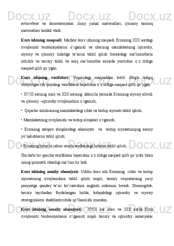 avtoreferat   va   dissertatsiyalar,   ilmiy   jurnal   materiallari,   ijtimoiy   tarmoq
materiallari tashkil etadi.
Kurs ishining maqsadi:   Mazkur kurs ishining maqsadi Eronning XIX asrdagi
rivojlanish   tendensiyalarini   o‘rganish   va   ularning   mamlakatning   iqtisodiy,
siyosiy   va   ijtimoiy   holatiga   ta’sirini   tahlil   qilish   borasidagi   ma’lumotlarni
xolislik   va   tarixiy   tahlil   va   aniq   ma’lumotlar   asosida   yoritishni   o`z   oldiga
maqsad qilib qo`ygan.
Kurs   ishining   vazifalari:   Yuqoridagi   maqsaddan   kelib   chiqib   tadqiq
etilayotgan ish quyidagi vazifalarni bajarishni o`z oldiga maqsad qilib qo`ygan. 
• XVIII asrning oxiri va XIX asrning  ikkinchi yarmida Eronning siyosiy ahvoli
va ijtimoiy –iqtisodiy rivojlanishini o`rganish;
•  Qojarlar sulolasining mamlakatdagi ichki va tashqi siyosati tahlil qilish;
• Mamlakatning rivojlanishi va tashqi aloqalari o’rganish;
•   Eronning   xalqaro   aloqalardagi   ahamiyati     va     tashqi   siyosatininjng   asosiy
yo nalishlarini tahlil qilish;ʻ
• Eronning birinchi jahon urushi arafasidagi holatini tahlil qilish;
Shu kabi bir qancha vazifalarni bajarishni o`z oldiga maqsad qilib qo`yishi bilan
uning qimmatli ekanligi ma’lum bo`ladi.
Kurs   ishining   amaliy   ahamiyati:   Ushbu   kurs   ishi   Eronning     ichki   va   tashqi
siyosatining   rivojlanishini   tahlil   qilish   orqali,   tarixiy   voqealarning   joriy
jamiyatga   qanday   ta’sir   ko‘rsatishini   anglash   imkonini   beradi.   Shuningdek,
tarixiy   tajribadan   foydalangan   holda,   kelajakdagi   iqtisodiy   va   siyosiy
strategiyalarni shakllantirishda qo‘llanilishi mumkin. 
Kurs   ishining   amaliy   ahamiyati:     XVIII   asr   oxiri   va   XIX   asrda   Eron
rivojlanish   tendensiyalarini   o‘rganish   orqali   tarixiy   va   iqtisodiy   nazariyalar 