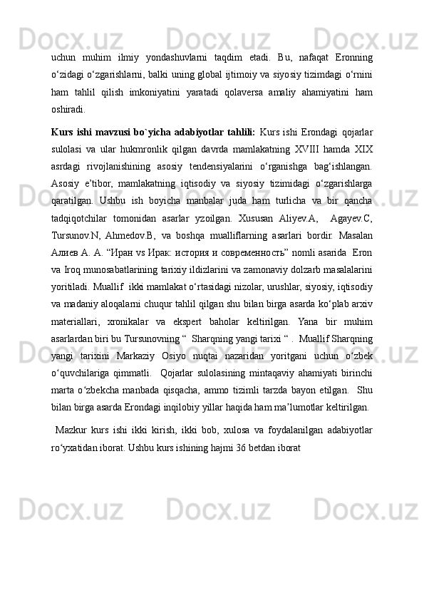 uchun   muhim   ilmiy   yondashuvlarni   taqdim   etadi.   Bu,   nafaqat   Eronning
o‘zidagi o‘zgarishlarni, balki uning global ijtimoiy va siyosiy tizimdagi o‘rnini
ham   tahlil   qilish   imkoniyatini   yaratadi   qolaversa   amaliy   ahamiyatini   ham
oshiradi.
Kurs   ishi   mavzusi   bo`yicha   adabiyotlar  tahlili:   Kurs   ishi   Erondagi   qojarlar
sulolasi   va   ular   hukmronlik   qilgan   davrda   mamlakatning   XVIII   hamda   XIX
asrdagi   rivojlanishining   asosiy   tendensiyalarini   o‘rganishga   bag‘ishlangan.
Asosiy   e’tibor,   mamlakatning   iqtisodiy   va   siyosiy   tizimidagi   o‘zgarishlarga
qaratilgan.   Ushbu   ish   boyicha   manbalar   juda   ham   turlicha   va   bir   qancha
tadqiqotchilar   tomonidan   asarlar   yzoilgan.   Xususan   Aliyev.A,     Agayev.C,
Tursunov.N,   Ahmedov.B,   va   boshqa   mualliflarning   asarlari   bordir.   Masalan
Алиев А. А. “Иран vs Ирак: история и современность” nomli asarida   Eron
va Iroq munosabatlarining tarixiy ildizlarini va zamonaviy dolzarb masalalarini
yoritiladi. Muallif  ikki mamlakat o‘rtasidagi nizolar, urushlar, siyosiy, iqtisodiy
va madaniy aloqalarni chuqur tahlil qilgan shu bilan birga asarda ko‘plab arxiv
materiallari,   xronikalar   va   ekspert   baholar   keltirilgan.   Yana   bir   muhim
asarlardan biri bu Tursunovning “  Sharqning yangi tarixi “ .  Muallif Sharqning
yangi   tarixini   Markaziy   Osiyo   nuqtai   nazaridan   yoritgani   uchun   o zbekʻ
o quvchilariga   qimmatli.     Qojarlar   sulolasining   mintaqaviy   ahamiyati   birinchi	
ʻ
marta   o zbekcha   manbada   qisqacha,   ammo   tizimli   tarzda   bayon   etilgan.     Shu	
ʻ
bilan birga asarda Erondagi inqilobiy yillar haqida ham ma lumotlar keltirilgan.	
ʼ
  Mazkur   kurs   ishi   ikki   kirish,   ikki   bob,   xulosa   va   foydalanilgan   adabiyotlar
ro yxatidan iborat. Ushbu kurs ishining hajmi 36 betdan iborat	
ʻ 