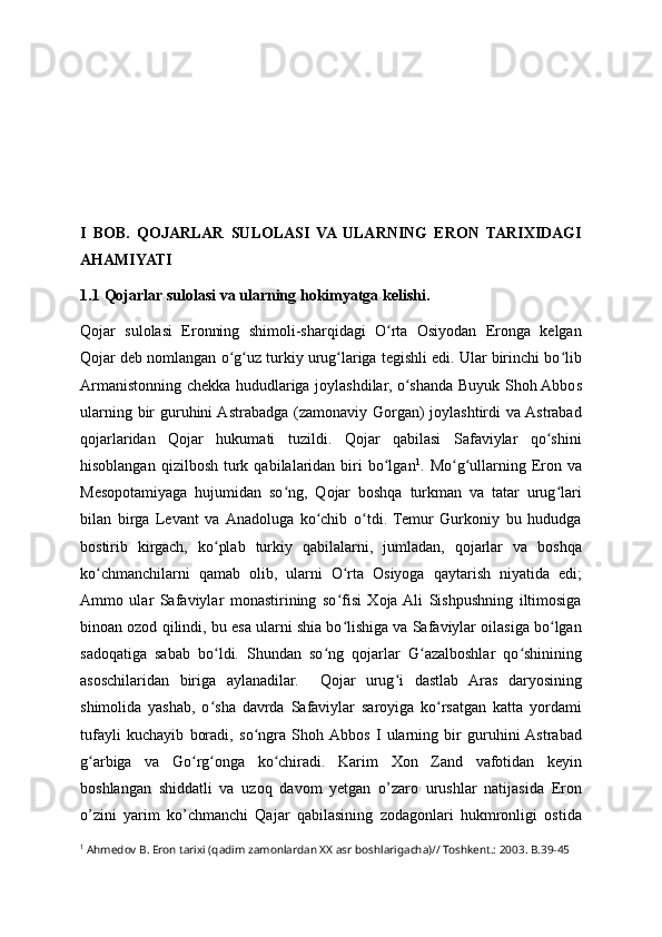 I   BOB.   QOJARLAR   SULOLASI   VA  ULARNING   ERON   TARIXIDAGI
AHAMIYATI 
1.1 Qojarlar sulolasi va ularning hokimyatga kelishi.
Qojar   sulolasi   Eronning   shimoli-sharqidagi   O rta   Osiyodan   Eronga   kelganʻ
Qojar deb nomlangan o g uz turkiy urug lariga tegishli edi. Ular birinchi bo lib	
ʻ ʻ ʻ ʻ
Armanistonning chekka hududlariga joylashdilar, o shanda Buyuk Shoh Abbos	
ʻ
ularning bir  guruhini  Astrabadga (zamonaviy Gorgan)  joylashtirdi  va Astrabad
qojarlaridan   Qojar   hukumati   tuzildi.   Qojar   qabilasi   Safaviylar   qo shini	
ʻ
hisoblangan  qizilbosh   turk  qabilalaridan  biri   bo lgan	
ʻ 1
.  Mo g ullarning  Eron  va	ʻ ʻ
Mesopotamiyaga   hujumidan   so ng,   Qojar   boshqa   turkman   va   tatar   urug lari	
ʻ ʻ
bilan   birga   Levant   va  Anadoluga   ko chib   o tdi.   Temur   Gurkoniy   bu   hududga	
ʻ ʻ
bostirib   kirgach,   ko plab   turkiy   qabilalarni,   jumladan,   qojarlar   va   boshqa	
ʻ
ko chmanchilarni   qamab   olib,   ularni   O rta   Osiyoga   qaytarish   niyatida   edi;	
ʻ ʻ
Ammo   ular   Safaviylar   monastirining   so fisi   Xoja  Ali   Sishpushning   iltimosiga	
ʻ
binoan ozod qilindi, bu esa ularni shia bo lishiga va Safaviylar oilasiga bo lgan
ʻ ʻ
sadoqatiga   sabab   bo ldi.   Shundan   so ng   qojarlar   G azalboshlar   qo shinining	
ʻ ʻ ʻ ʻ
asoschilaridan   biriga   aylanadilar.     Qojar   urug i   dastlab   Aras   daryosining	
ʻ
shimolida   yashab,   o sha   davrda   Safaviylar   saroyiga   ko rsatgan   katta   yordami	
ʻ ʻ
tufayli   kuchayib   boradi,   so ngra   Shoh  Abbos   I   ularning   bir   guruhini  Astrabad	
ʻ
g arbiga   va   Go rg onga   ko chiradi.   Karim   Xon   Zand   vafotidan   keyin	
ʻ ʻ ʻ ʻ
boshlangan   shiddatli   va   uzoq   davom   yetgan   o’zaro   urushlar   natijasida   Eron
o’zini   yarim   ko’chmanchi   Qajar   qabilasining   zodagonlari   hukmronligi   ostida
1
  Ahmedov B. Eron tarixi (qadim zamonlardan XX asr boshlarigacha)// Toshkent.: 2003. B.39-45 