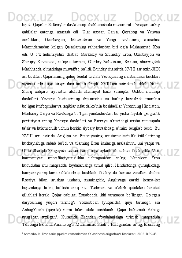 topdi. Qajarlar Safaviylar davlatining shakllanishida muhim rol o’ynagan turkiy
qabilalar   qatonga   mansub   edi.   Ular   asosan   Ganja,   Qorabog   va   Yenvan
xonliklari,   Ozarbayjon,   Mazenderan   va   Yangi   davlatning   asoschisi
Mazendarandan   kelgan   Qajarlaming   rahbarlandan   biri   og’a   Muhammad   Xon
edi.   U   o’z   hokimiyatini   dastlab   Markaziy   va   Shimoliy   Eron,   Ozarbayjon   va
Sharqiy   Kavkazda,   so’ngra   kırman,   G’arbiy   Balujiston,   Seiston,   shuningdek
Mashhadda o’matishga muvaffaq bo’ldi. Bunday sharoitda XVIII asr oxiri-XIX
asr boshlari Qajarlaming qoloq feodal davlati Yevropaning mustamlaka kuchlari
siyosati orbitasiga kirgan davr bo’lib chiqdi. XVIII asr oxiridan boshlab. Yaqin
Sharq   xalqaro   siyosatda   alohida   ahamiyat   kasb   etmoqda.   Ushbu   mintaqa
davlatlari   Yevropa   kuchlarining   diplomatik   va   harbiy   kurashida   mumkin
bo’lgan ittifoqchilar va raqiblar sifatida ko’rila boshladilar Yeronning Hindiston,
Markaziy Osiyo va Kavkazga bo’lgan yondashuvlari bo’yicha foydali geografik
pozitsiyası   uning   Yevropa   davlatlari   va   Rossiya   o’rtasidagi   ushbu   mintaqada
ta’sir va hukmronlik uchun keskin siyosiy kurashdagi o’mini belgilab berdi. Bu
XVIII   asr   oxirida   Angliya   va   Fransiyaning   mustamlakachilik   istilolarining
kuchayishiga   sabab   bo’ldi   va   ulaming   Eron   ishlariga   aralashuvi,   uni   yaqin   va
O’rta   Sharqda   kengayish   uchun   tramplinga   aylantinsh   uchun   1796   yilda   Misr
kampaniyasi   muvaffaqiyatsizlikka   uchraganidan   so’ng,   Napoleon   Eron
hududidan   shu   maqsadda   foydalanishga   umid   qilib,   Hindistonga   quruqlikdagi
kampaniya   rejalarini   ishlab   chiqa   boshladi   1796   yılda   fransuz   vakillari   shohni
Rossiya   bilan   urushga   undash,   shuningdek,   Angliyaga   qarshi   ketma-ket
hujumlarga   to siq   bo lishi   aniq   edi.   Turkman   va   o zbek   qabilalari   harakatʻ ʻ ʻ
qilishlari   kerak.   Qojar   qabilasi   Estrabodda   ikki   tarmoqqa   bo lingan.   Go rgan	
ʻ ʻ
daryosining   yuqori   tarmog i   Yoxaribosh   (yuqorida),   quyi   tarmog i   esa	
ʻ ʻ
Ashag ibosh   (quyida)   nomi   bilan   atala   boshlandi.   Qajar   hukumati   Ashagi	
ʻ
urug idan   tuzilgan	
ʻ 2
.   Kurashda   Erondan   foydalanishga   urinish   maqsadida
Tehronga kelishdi Ammo og’a Muhammad Shoh o’ldinlgandan so’ng, Eronning
2
 Ahmedov B. Eron tarixi (qadim zamonlardan XX asr boshlarigacha)// Toshkent.: 2003. B.39-45 