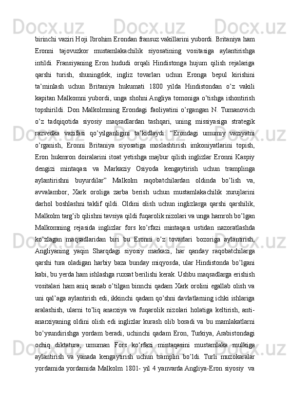 birinchi vaziri Hoji Ibrohim Erondan fransuz vakillarini yubordi. Britaniya ham
Eronni   tajovuzkor   mustamlakachilik   siyosatining   vositasiga   aylantirishga
intildi.   Fransiyaning   Eron   hududi   orqali   Hindistonga   hujum   qilish   rejalariga
qarshi   turish,   shuningdek,   ingliz   tovarları   uchun   Eronga   bepul   kirishini
ta’minlash   uchun   Britaniya   hukumati   1800   yilda   Hindistondan   o’z   vakili
kapitan Malkomni yubordi, unga shohni  Angliya tomoniga o’tishga ishontirish
topshirildi.   Don   Malkolmning   Erondagi   faoliyatini   o’rgangan   N.   Tumanovich
o’z   tadqiqotida   siyosiy   maqsadlardan   tashqari,   uning   missiyasiga   strategik
razvedka   vazifasi   qo’yilganligini   ta’kidlaydi:   “Erondagi   umumiy   vaziyatni
o’rganish,   Eronni   Britaniya   siyosatiga   moslashtirish   imkoniyatlarini   topish,
Eron   hukmron   doiralarini   itoat   yetishga   majbur   qilish   inglizlar   Eronni   Kaspiy
dengizi   mintaqası   va   Markaziy   Osiyoda   kengaytirish   uchun   tramplinga
aylantirishni   buyurdilar”   Malkolm   raqobatchilardan   oldinda   bo’lish   va,
avvalambor,   Xark   oroliga   zarba   berish   uchun   mustamlakachilik   xurujlarini
darhol   boshlashni   taklif   qildi.   Oldini   olish   uchun   inglizlarga   qarshi   qarshilik,
Malkolm targ’ib qilishni tavsiya qildi fuqarolik nizolari va unga hamroh bo’lgan
Malkomning   rejasida   inglizlar   fors   ko’rfazi   mintaqası   ustidan   nazoratlashda
ko’zlagan   maqsadlaridan   biri   bu   Eronni   o’z   tovarlari   bozoriga   aylantirish,
Angliyaning   yaqin   Sharqdagi   siyosiy   markazi,   har   qanday   raqobatchilarga
qarshi   tura   oladigan   harbiy   baza   bunday   miqyosda,   ular   Hindistonda   bo’lgani
kabi, bu yerda ham ishlashga ruxsat berilishi kerak. Ushbu maqsadlarga erishish
vositalari ham aniq sanab o’tilgan binnchi qadam Xark orolini egallab olish va
uni qal’aga aylantirish edi, ikkinchi qadam qo’shni davlatlarning ichki ishlariga
aralashish,   ularni   to’liq   anarxiya   va   fuqarolik   nizolari   holatiga   keltirish,   anti-
anarxiyaning   oldini   olish   edi   inglizlar   kurash   olib   boradi   va   bu   mamlakatlarni
bo’ysundirishga   yordam   beradi,   uchinchi   qadam   Eron,   Turkiya,  Arabistondagi
ochiq   diktatura,   umuman   Fors   ko‘rfazi   mintaqasini   mustamlaka   mulkiga
aylantirish   va   yanada   kengaytirish   uchun   tramplin   bo’ldi.   Turli   muzokaralar
yordamida yordamida Malkolm 1801- yil 4 yanvarda Angliya-Eron siyosiy   va 