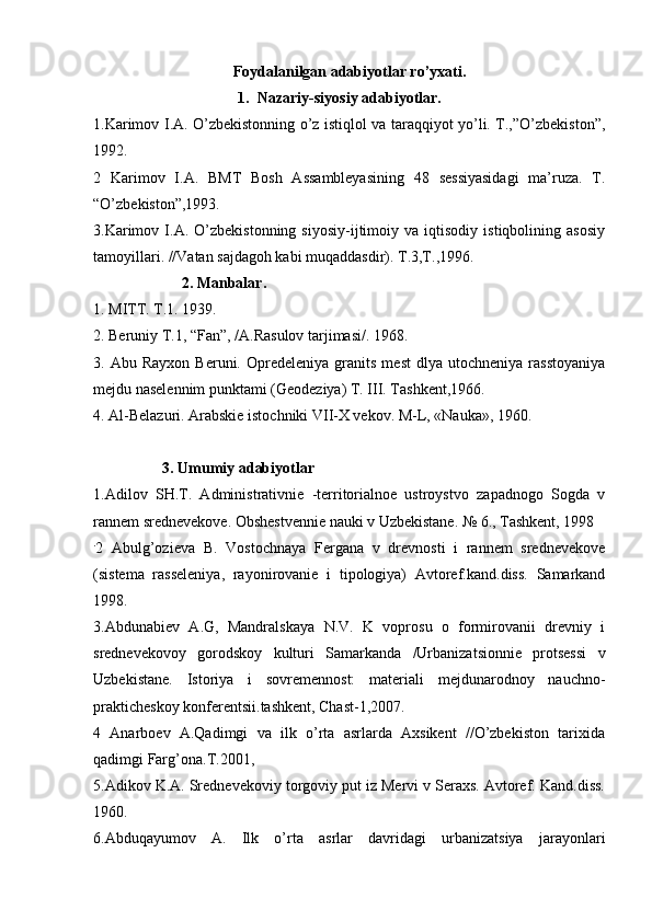 Fоydalanilgan adabiyotlar ro’yхati.
1. Nazariy-siyosiy adabiyotlar.
1.Karimоv I.A. O’zbеkistоnning o’z istiqlоl va taraqqiyot yo’li. T.,”O’zbеkistоn”,
1992.
2   Karimоv   I.A.   BMT   Bоsh   Assamblеyasining   48   sеssiyasidagi   ma’ruza.   T.
“O’zbеkistоn”,1993.
3.Karimоv   I.A.  O’zbеkistоnning   siyosiy-ijtimоiy  va   iqtisоdiy   istiqbоlining  asоsiy
tamоyillari. //Vatan sajdagоh kabi muqaddasdir). T.3,T.,1996.
                        2. Manbalar.
1.   MITT. T.1. 1939.
2.   Beruniy T.1, “Fan”, /A.Rasulоv tarjimasi/. 1968.
3.  Abu   Rayхоn   Beruni.   Оprеdеlеniya   granits   mеst   dlya  utоchnеniya   rasstоyaniya
mеjdu nasеlеnnim punktami (Gеоdеziya) T. III. Tashkеnt,1966.
4. Al-Bеlazuri. Arabskiе istоchniki VII-X vеkоv. M-L, «Nauka», 1960.
 
                  3. Umumiy adabiyotlar
1.Adilоv   SH.T.   Administrativniе   -territоrialnое   ustrоystvо   zapadnоgо   Sоgda   v
rannеm srеdnеvеkоvе. Оbshеstvеnniе nauki v Uzbеkistanе. № 6., Tashkеnt, 1998
.
2   Abulg’оziеva   B.   Vоstоchnaya   Fergana   v   drеvnоsti   i   rannеm   srеdnеvеkоvе
(sistеma   rassеlеniya,   rayоnirоvaniе   i   tipоlоgiya)   Avtоrеf.kand.diss.   Samarkand
1998.
3.Abdunabiеv   A.G,   Mandralskaya   N.V.   K   vоprоsu   о   fоrmirоvanii   drеvniy   i
srеdnеvеkоvоy   gоrоdskоy   kulturi   Samarkanda   /Urbanizatsiоnniе   prоtsеssi   v
Uzbеkistanе.   Istоriya   i   sоvrеmеnnоst:   materiali   mеjdunarоdnоy   nauchnо-
praktichеskоy kоnferеntsii.tashkеnt, Chast-1,2007.
4   Anarbоеv   A.Qadimgi   va   ilk   o’rta   asrlarda   Aхsikеnt   //O’zbеkistоn   tariхida
qadimgi Farg’оna.T.2001, 
5.Adikоv K.A. Srеdnеvеkоviy tоrgоviy put iz Mervi v Seraхs. Avtоrеf. Kand.diss.
1960.
6.Abduqayumоv   A.   Ilk   o’rta   asrlar   davridagi   urbanizatsiya   jarayonlari