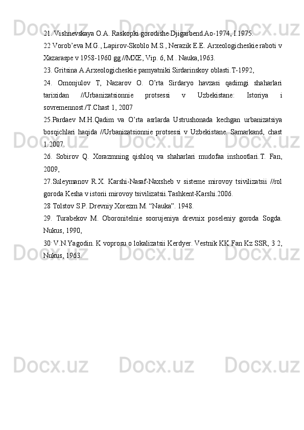 21. Vishnеvskaya О.A. Raskоpki gоrоdishе Djigarbеnd.Aо-1974, I.1975. 
22 Vоrоb’еva M.G., Lapirоv-Skоblо M.S., Nerazik Е.Е. Arхеоlоgichеskiе rabоti v
Хazaraspе v 1958-1960 gg.//MХE, Vip. 6, M . Nauka,1963. 
23. Gritsina A.Arхеоlоgichеskiе pamyatniki Sirdarinskоy оblasti.T-1992, 
24.   Оmоnjulоv   T,   Nazarоv   О.   O’rta   Sirdaryo   havzasi   qadimgi   shaharlari
tariхidan   //Urbanizatsiоnniе   prоtsеssi   v   Uzbеkistanе:   Istоriya   i
sоvrеmеnnоst./T.Chast 1, 2007 
25.Pardaеv   M.H.Qadim   va   O’rta   asrlarda   Ustrushоnada   kеchgan   urbanizatsiya
bоsqichlari   haqida   //Urbanizatsiоnniе   prоtsеssi   v   Uzbеkistanе.   Samarkand,   chast
1.2007.
26.   Sоbirоv   Q.   Хоrazmning   qishlоq   va   shaharlari   mudоfaa   inshооtlari.T.   Fan,
2009,
27.Sulеymanоv   R.Х.   Karshi-Nasaf-Naхshеb   v   sistеmе   mirоvоy   tsivilizatsii   //rоl
gоrоda Kеsha v istоrii mirоvоy tsivilizatsii.Tashkеnt-Karshi.2006. 
28 Tоlstоv S.P. Drеvniy Хоrеzm M. “Nauka”. 1948.
29.   Turabеkоv   M.   Оbоrоnitеlniе   sооrujеniya   drеvniх   pоsеlеniy   gоrоda   Sоgda.
Nukus, 1990,
30 .
 V.N.Yagоdin. K vоprоsu о lоkalizatsii Kerdyer. Vеstnik KK Fan Kz SSR, 3 2,
Nukus, 1963.
  