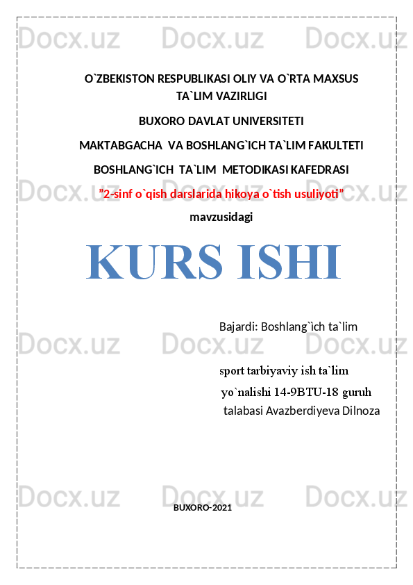                                                              
O ` ZBEKISTON RESPUBLIKASI OLIY VA  O ` RTA MAXSUS
TA`LIM VAZIRLIGI
BUXORO DAVLAT UNIVERSITETI
MAKTABGACHA  VA BOSHLAN G ` ICH TA`LIM FAKULTETI
BOSHLAN G ` ICH  TA`LIM    METODIKASI KAFEDRASI
”2-sinf o`qish darslarida hikoya o`tish usuliyoti”
mavzusidagi
KURS ISHI
               Bajardi: Boshlang`ìch ta`lim         
                                                               sport tarbiyaviy ish ta`lim
                   yo`nalishi 14-9BTU-18 guruh 
                                                          talabasi Avazberdiyeva Dilnoza
                                                                                                                                                                                                                                                                                                                            
                                                                                                                   
                                                     BUXORO-2021                                                                      