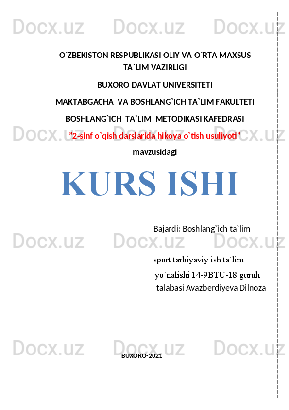 O ` ZBEKISTON RESPUBLIKASI OLIY VA  O ` RTA MAXSUS
TA`LIM VAZIRLIGI
BUXORO DAVLAT UNIVERSITETI
MAKTABGACHA  VA BOSHLAN G ` ICH TA`LIM FAKULTETI
BOSHLAN G ` ICH  TA`LIM    METODIKASI KAFEDRASI
”2-sinf o`qish darslarida hikoya o`tish usuliyoti”
mavzusidagi
KURS ISHI
               Bajardi: Boshlang`ìch ta`lim         
                                                               sport tarbiyaviy ish ta`lim
                   yo`nalishi 14-9BTU-18 guruh 
                                                          talabasi Avazberdiyeva Dilnoza
                                                                                                                                                                                                                                                                                                                            
                                                                                                                   
                                                     BUXORO-2021