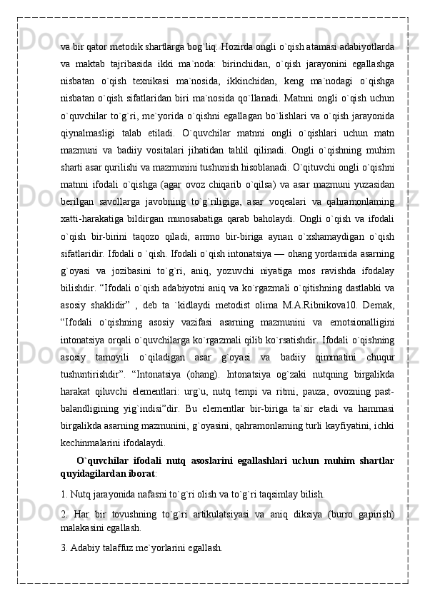 va bir qator metodik shartlarga bog`liq. Hozirda ongli o`qish atamasi adabiyotlarda
va   maktab   tajribasida   ikki   ma`noda:   birinchidan,   o`qish   jarayonini   egallashga
nisbatan   o`qish   texnikasi   ma`nosida,   ikkinchidan,   keng   ma`nodagi   o`qishga
nisbatan   o`qish   sifatlaridan   biri   ma`nosida   qo`llanadi.   Matnni   ongli   o`qish   uchun
o`quvchilar   to`g`ri,   me`yorida   o`qishni   egallagan   bo`lishlari   va   o`qish   jarayonida
qiynalmasligi   talab   etiladi.   O`quvchilar   matnni   ongli   o`qishlari   uchun   matn
mazmuni   va   badiiy   vositalari   jihatidan   tahlil   qilinadi.   Ongli   o`qishning   muhim
sharti asar qurilishi va mazmunini tushunish hisoblanadi. O`qituvchi ongli o`qishni
matnni   ifodali   o`qishga   (agar   ovoz   chiqarib   o`qilsa)   va   asar   mazmuni   yuzasidan
berilgan   savollarga   javobning   to`g`riligiga,   asar   voqealari   va   qahramonlaming
xatti-harakatiga   bildirgan   munosabatiga   qarab   baholaydi.   Ongli   o`qish   va   ifodali
o`qish   bir-birini   taqozo   qiladi,   ammo   bir-biriga   aynan   o`xshamaydigan   o`qish
sifatlaridir. Ifodali o `qish. Ifodali o`qish intonatsiya — ohang yordamida asarning
g`oyasi   va   jozibasini   to`g`ri,   aniq,   yozuvchi   niyatiga   mos   ravishda   ifodalay
bilishdir. “Ifodali o`qish adabiyotni aniq va ko`rgazmali  o`qitishning dastlabki  va
asosiy   shaklidir”   ,   deb   ta   `kidlaydi   metodist   olima   M.A.Ribnikova10.   Demak,
“Ifodali   o`qishning   asosiy   vazifasi   asarning   mazmunini   va   emotsionalligini
intonatsiya orqali o`quvchilarga ko`rgazmali qilib ko`rsatishdir. Ifodali o`qishning
asosiy   tamoyili   o`qiladigan   asar   g`oyasi   va   badiiy   qimmatini   chuqur
tushuntirishdir”.   “Intonatsiya   (ohang).   Intonatsiya   og`zaki   nutqning   birgalikda
harakat   qiluvchi   elementlari:   urg`u,   nutq   tempi   va   ritmi,   pauza,   ovozning   past-
balandligining   yig`indisi”dir.   Bu   elementlar   bir-biriga   ta`sir   etadi   va   hammasi
birgalikda asarning mazmunini, g`oyasini, qahramonlaming turli kayfiyatini, ichki
kechinmalarini ifodalaydi.
      O`quvchilar   ifodali   nutq   asoslarini   egallashlari   uchun   muhim   shartlar
quyidagilardan iborat : 
1. Nutq jarayonida nafasni to`g`ri olish va to`g`ri taqsimlay bilish.
2.   Har   bir   tovushning   to`g`ri   artikulatsiyasi   va   aniq   diksiya   (burro   gapirish)
malakasini egallash.
3. Adabiy talaffuz me`yorlarini egallash. 