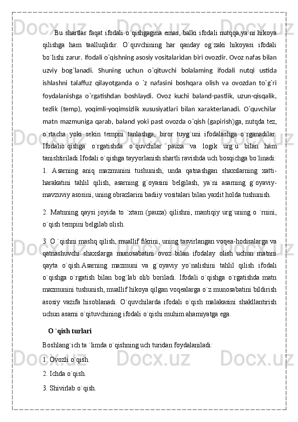           Bu shartlar  faqat ifodali  o`qishgagina emas, balki  ifodali nutqqa,ya`ni hikoya
qilishga   ham   taalluqlidir.   O`quvchining   har   qanday   og`zaki   hikoyasi   ifodali
bo`lishi   zarur. Ifodali o`qishning asosiy vositalaridan biri ovozdir. Ovoz nafas bilan
uzviy   bog`lanadi.   Shuning   uchun   o`qituvchi   bolalaming   ifodali   nutqi   ustida
ishlashni   talaffuz   qilayotganda   o   `z   nafasini   boshqara   olish   va   ovozdan   to`g`ri
foydalanishga   o`rgatishdan   boshlaydi.   Ovoz   kuchi   baland-pastlik,   uzun-qisqalik,
tezlik   (temp),   yoqimli-yoqimsizlik   xususiyatlari   bilan   xarakterlanadi.   O`quvchilar
matn  mazmuniga qarab, baland yoki past  ovozda o`qish  (gapirish )ga, nutqda tez,
o`rtacha   yoki   sekin   tempni   tanlashga,   biror   tuyg`uni   ifodalashga   o`rganadilar.
Ifodalio`qishga   o`rgatishda   o`quvchilar   pauza   va   logik   urg`u   bilan   ham
tanishtiriladi.Ifodali o`qishga tayyorlanish shartli ravishda uch bosqichga bo`linadi:
1.   Asarning   aniq   mazmunini   tushunish,   unda   qatnashgan   shaxslarning   xatti-
harakatini   tahlil   qilish,   asarning   g`oyasini   belgilash,   ya`ni   asarning   g`oyaviy-
mavzuviy asosini, uning obrazlarini badiiy vositalari bilan yaxlit holda tushunish.
2.   Matnning   qaysi   joyida   to   `xtam   (pauza)   qilishni,   mantiqiy   urg`uning   o   `rnini,
o`qish tempini belgilab olish.
3. O `qishni mashq qilish, muallif fikrini, uning tasvirlangan voqea-hodisalarga va
qatnashuvchi   shaxslarga   munosabatini   ovoz   bilan   ifodalay   olish   uchun   matnni
qayta   o`qish.Asarning   mazmuni   va   g`oyaviy   yo`nalishini   tahlil   qilish   ifodali
o`qishga   o`rgatish   bilan   bog`lab   olib   boriladi.   Ifodali   o`qishga   o`rgatishda   matn
mazmunini tushunish, muallif hikoya qilgan voqealarga o`z munosabatini bildirish
asosiy   vazifa   hisoblanadi.   O`quvchilarda   ifodali   o`qish   malakasini   shakllantirish
uchun asarni o`qituvchining ifodali o`qishi muhim ahamiyatga ega.
    O `qish turlari
Boshlang`ich ta `limda o`qishning uch turidan foydalaniladi:
1. Ovozli o`qish.
2. Ichda o`qish.
3. Shivirlab o`qish. 