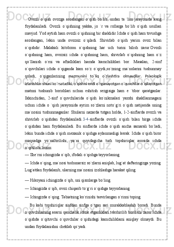     Ovozli   o`qish   ovozga   asoslangan   o`qish   bo`lib,   undan   ta   `lim   jarayonida   keng
foydalaniladi.   Ovozli   o`qishning   yakka,   jo   `r   va   rollarga   bo`lib   o`qish   usullari
mavjud. Yod aytish ham ovozli o`qishning bir shaklidir.Ichda o`qish ham tovushga
asoslangan,   lekin   unda   ovozsiz   o`qiladi.   Shivirlab   o`qish   yarim   ovoz   bilan
o`qishdir.   Malakali   kitobxon   o`qishning   har   uch   turini   bilish   zarur.Ovozli
o`qishning   ham,   ovozsiz   ichda   o`qishning   ham,   shivirlab   o`qishning   ham   o`z
qo`llanish   o`rni   va   afzalliklari   hamda   kamchiliklari   bor.   Masalan,   2-sinf
o`quvchilari   ichda   o`qiganda   kam   so`z   o`qiydi,so`zning   ma`nolarini   tushunmay
qoladi,   o`qiganlarining   mazmunini   to`liq   o`zlashtira   olmaydilar.   Psixologik
izlanishlar shuni ko`rsatadiki, o`qishni endi o`rganayotgan o`quvchilar o`qilayotgan
matnni   tushunib   borishlari   nchun   eshitish   sezgisiga   ham   e   `tibor   qaratganlar.
Ikkinchidan,   2-sinf   o`quvchilarida   o`qish   ko`nikmalari   yaxshi   shakllanmagani
uchun   ichda   o   `qish   jarayonida   ayrim   so`zlarni   noto`g`ri   o`qish   natijasida   uning
ma`nosini  tushunmaganlar. Shularni nazarda tutgan holda, 1-2-sinflarda ovozli va
shivirlab   o`qishdan   foydalaniladi. 3-4- sinflarda   ovozli   o`qish   bilan   birga   ichda
o`qishdan   ham   foydalaniladi.   Bu   sinflarda   ichda   o`qish   ancha   samarali   bo`ladi,
lekin bunda ichda o`qish mexanik o`qishga aylanmasligi kerak. Ichda o`qish biror
maqsadga   yo`naltirilishi,   ya`ni   quyidagicha   turli   topshiriqlar   asosida   ichda
o`qitilishi lozim:
—   She`rni ichingizda o`qib, ifodali o`qishga tayyorlaning.
—   Ichda o`qing, ma`nosi tushunarsiz so`zlarni aniqlab, lug`at daftaringizga yozing.
Lug`atdan foydalanib, ularning ma`nosini izohlashga harakat qiling.
—   Hikoyani ichingizda o`qib, uni qismlarga bo`ling.
—   Ichingizda o`qib, ovoz chiqarib to`g`ri o`qishga tayyorlaning.
—   Ichingizda o`qing. Tabiatning ko`rinishi tasvirlangan o`rinni toping.
      Bu   kabi   topshiriqlar   sinfdan   sinfga   o`tgan   sari   murakkablashib   boradi.   Bunda
o`quvchilaming asarni qanchalik idrok etganliklari tekshirilib borilishi zarur.Ichda
o`qishda   o`qituvchi   o`quvchilar   o`qishidagi   kamchiliklami   aniqlay   olmaydi.   Bu
undan foydalanishni cheklab qo`yadi.    