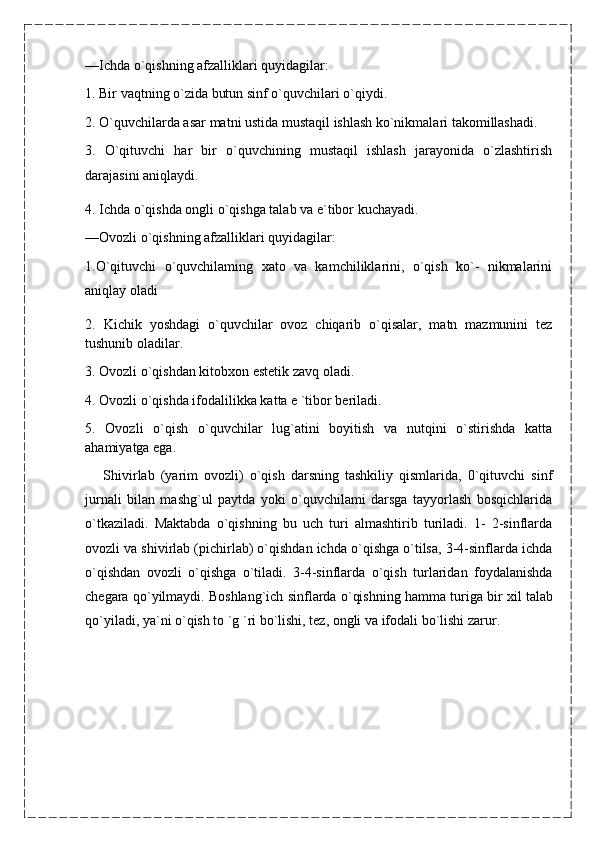 —Ichda o`qishning afzalliklari quyidagilar:
1. Bir vaqtning o`zida butun sinf o`quvchilari o`qiydi.
2. O`quvchilarda asar matni ustida mustaqil ishlash ko`nikmalari takomillashadi.
3.   O`qituvchi   har   bir   o`quvchining   mustaqil   ishlash   jarayonida   o`zlashtirish
darajasini aniqlaydi.
4. Ichda o`qishda ongli o`qishga talab va e`tibor kuchayadi.
—Ovozli o`qishning afzalliklari quyidagilar: 
1.O`qituvchi   o`quvchilaming   xato   va   kamchiliklarini,   o`qish   ko`-   nikmalarini
aniqlay oladi 
2.   Kichik   yoshdagi   o`quvchilar   ovoz   chiqarib   o`qisalar,   matn   mazmunini   tez
tushunib oladilar.
3. Ovozli o`qishdan kitobxon estetik zavq oladi.
4. Ovozli o`qishda ifodalilikka katta e `tibor beriladi.
5.   Ovozli   o`qish   o`quvchilar   lug`atini   boyitish   va   nutqini   o`stirishda   katta
ahamiyatga ega.
      Shivirlab   (yarim   ovozli)   o`qish   darsning   tashkiliy   qismlarida,   0`qituvchi   sinf
jurnali   bilan   mashg`ul   paytda   yoki   o`quvchilami   darsga   tayyorlash   bosqichlarida
o`tkaziladi.   Maktabda   o`qishning   bu   uch   turi   almashtirib   turiladi.   1-   2-sinflarda
ovozli va shivirlab (pichirlab) o`qishdan ichda o`qishga o`tilsa, 3-4-sinflarda ichda
o`qishdan   ovozli   o`qishga   o`tiladi.   3-4-sinflarda   o`qish   turlaridan   foydalanishda
chegara qo`yilmaydi. Boshlang`ich sinflarda o`qishning hamma turiga bir xil   talab
qo`yiladi, ya`ni o`qish to `g `ri bo`lishi, tez, ongli va ifodali bo`lishi zarur.  