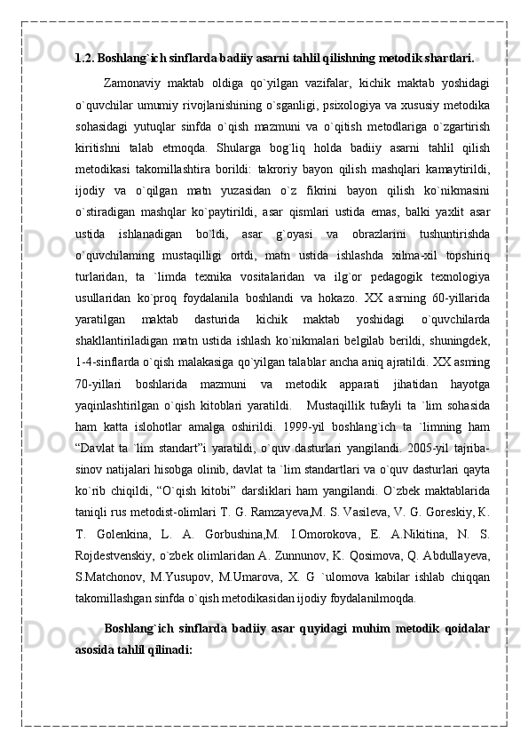 1.2. Boshlang`ich sinflarda badiiy asarni tahlil qilishning metodik shartlari.
        Zamonaviy   maktab   oldiga   qo`yilgan   vazifalar,   kichik   maktab   yoshidagi
o`quvchilar   umumiy  rivojlanishining  o`sganligi,  psixologiya  va xususiy   metodika
sohasidagi   yutuqlar   sinfda   o`qish   mazmuni   va   o`qitish   metodlariga   o`zgartirish
kiritishni   talab   etmoqda.   Shularga   bog`liq   holda   badiiy   asarni   tahlil   qilish
metodikasi   takomillashtira   borildi:   takroriy   bayon   qilish   mashqlari   kamaytirildi,
ijodiy   va   o`qilgan   matn   yuzasidan   o`z   fikrini   bayon   qilish   ko`nikmasini
o`stiradigan   mashqlar   ko`paytirildi,   asar   qismlari   ustida   emas,   balki   yaxlit   asar
ustida   ishlanadigan   bo`ldi,   asar   g`oyasi   va   obrazlarini   tushuntirishda
o`quvchilaming   mustaqilligi   ortdi,   matn   ustida   ishlashda   xilma-xil   topshiriq
turlaridan,   ta   `limda   texnika   vositalaridan   va   ilg`or   pedagogik   texnologiya
usullaridan   ko`proq   foydalanila   boshlandi   va   hokazo.   XX   asrning   60-yillarida
yaratilgan   maktab   dasturida   kichik   maktab   yoshidagi   o`quvchilarda
shakllantiriladigan   matn   ustida   ishlash   ko`nikmalari   belgilab   berildi,   shuningdek,
1-4-sinflarda o`qish malakasiga qo`yilgan talablar ancha aniq ajratildi. XX asming
70-yillari   boshlarida   mazmuni   va   metodik   apparati   jihatidan   hayotga
yaqinlashtirilgan   o`qish   kitoblari   yaratildi.       Mustaqillik   tufayli   ta   `lim   sohasida
ham   katta   islohotlar   amalga   oshirildi.   1999-yil   boshlang`ich   ta   `limning   ham
“Davlat   ta   `lim   standart”i   yaratildi,   o`quv   dasturlari   yangilandi.   2005-yil   tajriba-
sinov natijalari hisobga olinib, davlat ta `lim standartlari va o`quv dasturlari qayta
ko`rib   chiqildi,   “O`qish   kitobi”   darsliklari   ham   yangilandi.   O`zbek   maktablarida
taniqli rus metodist-olimlari T. G. Ramzayeva,M. S. Vasileva, V. G. Goreskiy, К.
T.   Golenkina,   L.   A.   Gorbushina,M.   I.Omorokova,   E.   A.Nikitina,   N.   S.
Rojdestvenskiy, o`zbek olimlaridan A. Zunnunov, K. Qosimova, Q. Abdullayeva,
S.Matchonov,   M.Yusupov,   M.Umarova,   X.   G   `ulomova   kabilar   ishlab   chiqqan
takomillashgan sinfda o`qish metodikasidan ijodiy foydalanilmoqda. 
          Boshlang`ich   sinflarda   badiiy   asar   quyidagi   muhim   metodik   qoidalar
asosida tahlil qilinadi: 