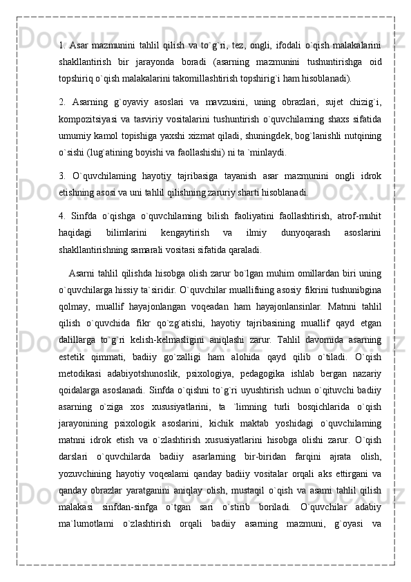 1.   Asar   mazmunini   tahlil   qilish   va   to`g`ri,   tez,   ongli,   ifodali   o`qish   malakalarini
shakllantirish   bir   jarayonda   boradi   (asarning   mazmunini   tushuntirishga   oid
topshiriq o`qish malakalarini takomillashtirish topshirig`i ham hisoblanadi).
2.   Asarning   g`oyaviy   asoslari   va   mavzusini,   uning   obrazlari,   sujet   chizig`i,
kompozitsiyasi   va   tasviriy   vositalarini   tushuntirish   o`quvchilaming   shaxs   sifatida
umumiy kamol topishiga yaxshi xizmat qiladi, shuningdek, bog`lanishli nutqining
o`sishi (lug`atining boyishi va faollashishi) ni ta `minlaydi.
3.   O`quvchilaming   hayotiy   tajribasiga   tayanish   asar   mazmunini   ongli   idrok
etishning asosi va uni tahlil qilishning zaruriy sharti hisoblanadi.
4.   Sinfda   o`qishga   o`quvchilaming   bilish   faoliyatini   faollashtirish,   atrof-muhit
haqidagi   bilimlarini   kengaytirish   va   ilmiy   dunyoqarash   asoslarini
shakllantirishning samarali vositasi sifatida qaraladi.
      Asarni  tahlil  qilishda hisobga olish zarur  bo`lgan muhim omillardan biri uning
o`quvchilarga hissiy ta`siridir. O`quvchilar muallifning asosiy fikrini tushunibgina
qolmay,   muallif   hayajonlangan   voqeadan   ham   hayajonlansinlar.   Matnni   tahlil
qilish   o`quvchida   fikr   qo`zg`atishi,   hayotiy   tajribasining   muallif   qayd   etgan
dalillarga   to`g`ri   kelish-kelmasligini   aniqlashi   zarur.   Tahlil   davomida   asarning
estetik   qimmati,   badiiy   go`zalligi   ham   alohida   qayd   qilib   o`tiladi.   O`qish
metodikasi   adabiyotshunoslik,   psixologiya,   pedagogika   ishlab   bergan   nazariy
qoidalarga asoslanadi.  Sinfda  o`qishni  to`g`ri   uyushtirish  uchun  o`qituvchi  badiiy
asarning   o`ziga   xos   xususiyatlarini,   ta   `limning   turli   bosqichlarida   o`qish
jarayonining   psixologik   asoslarini,   kichik   maktab   yoshidagi   o`quvchilaming
matnni   idrok   etish   va   o`zlashtirish   xususiyatlarini   hisobga   olishi   zarur.   O`qish
darslari   o`quvchilarda   badiiy   asarlarning   bir-biridan   farqini   ajrata   olish,
yozuvchining   hayotiy   voqealami   qanday   badiiy   vositalar   orqali   aks   ettirgani   va
qanday   obrazlar   yaratganini   aniqlay   olish,   mustaqil   o`qish   va   asami   tahlil   qilish
malakasi   sinfdan-sinfga   o`tgan   sari   o`stirib   boriladi.   O`quvchilar   adabiy
ma`lumotlami   o`zlashtirish   orqali   badiiy   asarning   mazmuni,   g`oyasi   va 