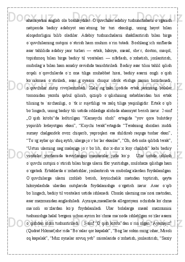 ahamiyatini anglab ola boshlaydilar. O`quvchilar adabiy tushunchalarni  o`rganish
natijasida   badiiy   adabiyot   san`atning   bir   turi   ekanligi,   uning   hayot   bilan
aloqadorligini   bilib   oladilar.   Adabiy   tushunchalarni   shakllantirish   bilan   birga
o`quvchilaming   nutqini   o`stirish   ham   muhim   o`rin   tutadi.   Boshlang`ich   sinflarda
asar   tahlilida   adabiy   janr   turlari   —   ertak,   hikoya,   masal,   she`r,   doston,   maqol,
topishmoq   bilan   birga   badiiy   til   vositalari   —   sifatlash,   o`xshatish,   jonlantirish,
mubolag`a  bilan  ham  amaliy  ravishda   tanishtiriladi.  Badiiy  asar   tilini   tahlil  qilish
orqali   o`quvchilarda   o`z   ona   tiliga   muhabbat   hissi,   badiiy   asarni   ongli   o`qish
ko`nikmasi   o`stiriladi,   asar   g`oyasini   chuqur   idrok   etishga   zamin   hozirlanadi,
o`quvchilar   nutqi   rivojlantiriladi.   Xalq   og`zaki   ijodida   ertak   janrining   bolalar
tomonidan   yaxshi   qabul   qilinib,   qiziqib   o`qilishining   sabablaridan   biri   ertak
tilining   ta   `sirchanligi,   o   `tk   ir   sujetliligi   va   xalq   tiliga   yaqinligidir.   Ertak   o`qib
bo`lingach, uning badiiy tili ustida ishlashga alohida ahamiyat berish zarur. 2-sinf
„O`qish   kitobi“da   keltirilgan   “Kamaychi   shoh”   ertagida   “yov   qora   bulutday
yopirilib   kelayotgan   ekan”,   “Kuychi   terak”ertagida   “Terakning   shoxlari   xuddi
surnay   chalgandek   ovoz   chiqarib,   yaproqlari   esa   shildirab   raqsga   tushar   ekan”,
“To`rg`aylar qo`shiq aytib, ularga jo`r bo`lar ekanlar”, “Oh, deb nola qilibdi terak”,
“Ustun   ularning   nag`malariga   jo`r   bo`lib,   sho`x-sho`x   kuy   chalibdi”   kabi   badiiy
vositalar   yordamida   tasvirlangan   manzaralar   juda   ko`p.     Ular   ustida   ishlash
o`quvchi nutqini o`stirish bilan birga ularni fikr yuritishga, mulohaza qilishga ham
o`rgatadi. Ertaklarda o`xshatishlar, jonlantirish va mubolag`alardan foydalanilgan.
O`quvchilarga   ularni   izohlab   berish,   keyinchalik   matndan   toptirish,   qayta
hikoyalashda   ulardan   nutqlarida   foydalanishga   o`rgatish   zarur.   Asar   o`qib
bo`lingach, badiiy til vositalari ustida ishlanadi. Chunki ularning ma`nosi matndan,
asar mazmunidan anglashiladi. Ayniqsa,masallarda allegoriyani ochishda ko`chma
ma`noli   so`zlardan   ko`p   foydalaniladi.   Ular   bolalarga   masal   mazmunini
tushunishga halal bergani uchun ayrim ko`chma ma`noda ishlatilgan so`zlar asami
o`qishdan oldin tushuntiriladi.     3-sinf “O`qish kitobi”dan o`rin olgan “Ayamajiz”
(Qudrat Hikmat)she`rida “Bo`ralar qor kapalak”, “Bog`lar sokin mizg`ishar, Misoli
oq kapalak”, “Muz oynalar sovuq yeb” misralarida o`xshatish, jonlantirish; “Saxiy 