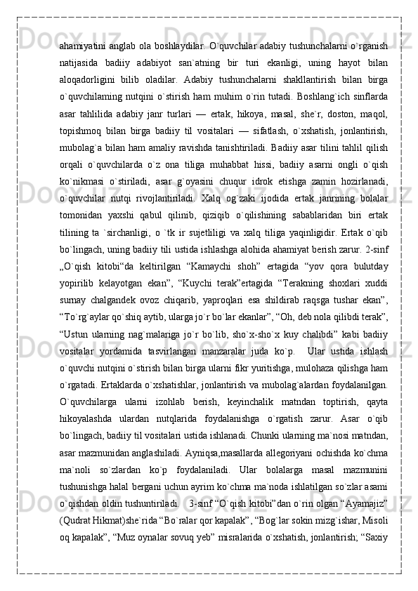 ahamiyatini anglab ola boshlaydilar. O`quvchilar adabiy tushunchalarni  o`rganish
natijasida   badiiy   adabiyot   san`atning   bir   turi   ekanligi,   uning   hayot   bilan
aloqadorligini   bilib   oladilar.   Adabiy   tushunchalarni   shakllantirish   bilan   birga
o`quvchilaming   nutqini   o`stirish   ham   muhim   o`rin   tutadi.   Boshlang`ich   sinflarda
asar   tahlilida   adabiy   janr   turlari   —   ertak,   hikoya,   masal,   she`r,   doston,   maqol,
topishmoq   bilan   birga   badiiy   til   vositalari   —   sifatlash,   o`xshatish,   jonlantirish,
mubolag`a  bilan  ham  amaliy  ravishda   tanishtiriladi.  Badiiy  asar   tilini   tahlil  qilish
orqali   o`quvchilarda   o`z   ona   tiliga   muhabbat   hissi,   badiiy   asarni   ongli   o`qish
ko`nikmasi   o`stiriladi,   asar   g`oyasini   chuqur   idrok   etishga   zamin   hozirlanadi,
o`quvchilar   nutqi   rivojlantiriladi.   Xalq   og`zaki   ijodida   ertak   janrining   bolalar
tomonidan   yaxshi   qabul   qilinib,   qiziqib   o`qilishining   sabablaridan   biri   ertak
tilining   ta   `sirchanligi,   o   `tk   ir   sujetliligi   va   xalq   tiliga   yaqinligidir.   Ertak   o`qib
bo`lingach, uning badiiy tili ustida ishlashga alohida ahamiyat berish zarur. 2-sinf
„O`qish   kitobi“da   keltirilgan   “Kamaychi   shoh”   ertagida   “yov   qora   bulutday
yopirilib   kelayotgan   ekan”,   “Kuychi   terak”ertagida   “Terakning   shoxlari   xuddi
surnay   chalgandek   ovoz   chiqarib,   yaproqlari   esa   shildirab   raqsga   tushar   ekan”,
“To`rg`aylar qo`shiq aytib, ularga jo`r bo`lar ekanlar”, “Oh, deb nola qilibdi terak”,
“Ustun   ularning   nag`malariga   jo`r   bo`lib,   sho`x-sho`x   kuy   chalibdi”   kabi   badiiy
vositalar   yordamida   tasvirlangan   manzaralar   juda   ko`p.     Ular   ustida   ishlash
o`quvchi nutqini o`stirish bilan birga ularni fikr yuritishga, mulohaza qilishga ham
o`rgatadi. Ertaklarda o`xshatishlar, jonlantirish va mubolag`alardan foydalanilgan.
O`quvchilarga   ularni   izohlab   berish,   keyinchalik   matndan   toptirish,   qayta
hikoyalashda   ulardan   nutqlarida   foydalanishga   o`rgatish   zarur.   Asar   o`qib
bo`lingach, badiiy til vositalari ustida ishlanadi. Chunki ularning ma`nosi matndan,
asar mazmunidan anglashiladi. Ayniqsa,masallarda allegoriyani ochishda ko`chma
ma`noli   so`zlardan   ko`p   foydalaniladi.   Ular   bolalarga   masal   mazmunini
tushunishga halal bergani uchun ayrim ko`chma ma`noda ishlatilgan so`zlar asami
o`qishdan oldin tushuntiriladi.     3-sinf “O`qish kitobi”dan o`rin olgan “Ayamajiz”
(Qudrat Hikmat)she`rida “Bo`ralar qor kapalak”, “Bog`lar sokin mizg`ishar, Misoli
oq kapalak”, “Muz oynalar sovuq yeb” misralarida o`xshatish, jonlantirish; “Saxiy