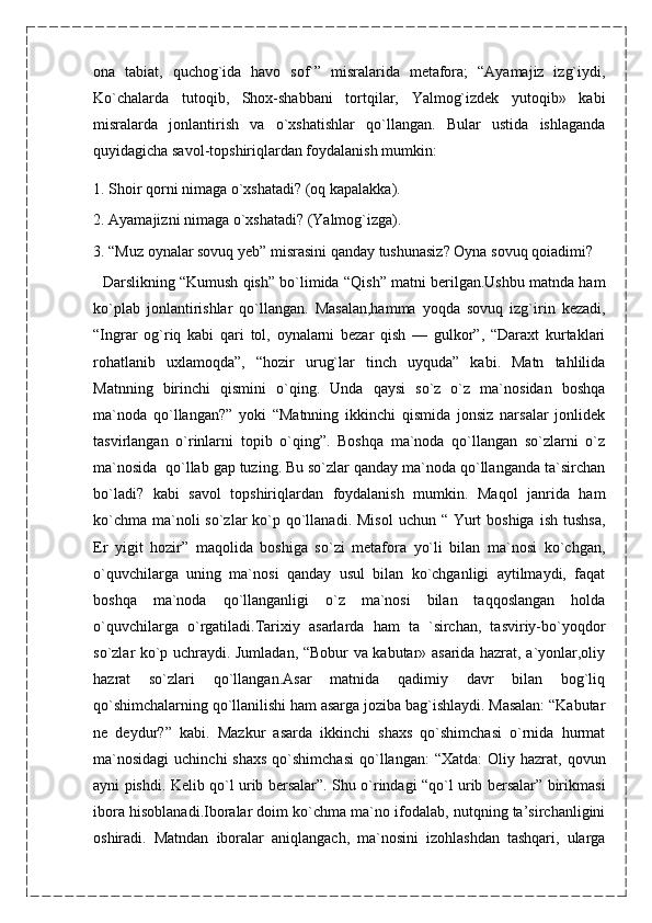 ona   tabiat,   quchog`ida   havo   sof`”   misralarida   metafora;   “Ayamajiz   izg`iydi,
Ko`chalarda   tutoqib,   Shox-shabbani   tortqilar,   Yalmog`izdek   yutoqib»   kabi
misralarda   jonlantirish   va   o`xshatishlar   qo`llangan.   Bular   ustida   ishlaganda
quyidagicha savol-topshiriqlardan foydalanish mumkin:
1. Shoir qorni nimaga o`xshatadi? (oq kapalakka).
2. Ayamajizni nimaga o`xshatadi? (Yalmog`izga).
3. “Muz oynalar sovuq yeb” misrasini qanday tushunasiz? Oyna sovuq qoiadimi?
    Darslikning “Kumush qish” bo`limida “Qish” matni berilgan.Ushbu matnda ham
ko`plab   jonlantirishlar   qo`llangan.   Masalan,hamma   yoqda   sovuq   izg`irin   kezadi,
“Ingrar   og`riq   kabi   qari   tol,   oynalarni   bezar   qish   —   gulkor”,   “Daraxt   kurtaklari
rohatlanib   uxlamoqda”,   “hozir   urug`lar   tinch   uyquda”   kabi.   Matn   tahlilida
Matnning   birinchi   qismini   o`qing.   Unda   qaysi   so`z   o`z   ma`nosidan   boshqa
ma`noda   qo`llangan?”   yoki   “Matnning   ikkinchi   qismida   jonsiz   narsalar   jonlidek
tasvirlangan   o`rinlarni   topib   o`qing”.   Boshqa   ma`noda   qo`llangan   so`zlarni   o`z
ma`nosida  qo`llab gap tuzing. Bu so`zlar qanday ma`noda qo`llanganda ta`sirchan
bo`ladi?   kabi   savol   topshiriqlardan   foydalanish   mumkin.   Maqol   janrida   ham
ko`chma  ma`noli  so`zlar  ko`p qo`llanadi. Misol  uchun “ Yurt  boshiga  ish tushsa,
Er   yigit   hozir”   maqolida   boshiga   so`zi   metafora   yo`li   bilan   ma`nosi   ko`chgan,
o`quvchilarga   uning   ma`nosi   qanday   usul   bilan   ko`chganligi   aytilmaydi,   faqat
boshqa   ma`noda   qo`llanganligi   o`z   ma`nosi   bilan   taqqoslangan   holda
o`quvchilarga   o`rgatiladi.Tarixiy   asarlarda   ham   ta   `sirchan,   tasviriy-bo`yoqdor
so`zlar ko`p uchraydi. Jumladan, “Bobur va kabutar» asarida hazrat, a`yonlar,oliy
hazrat   so`zlari   qo`llangan.Asar   matnida   qadimiy   davr   bilan   bog`liq
qo`shimchalarning qo`llanilishi ham asarga joziba bag`ishlaydi. Masalan: “Kabutar
ne   deydur?”   kabi.   Mazkur   asarda   ikkinchi   shaxs   qo`shimchasi   o`rnida   hurmat
ma`nosidagi  uchinchi  shaxs   qo`shimchasi   qo`llangan:  “Xatda:  Oliy hazrat,  qovun
ayni pishdi. Kelib qo`l urib bersalar”. Shu o`rindagi “qo`l urib bersalar” birikmasi
ibora hisoblanadi.Iboralar doim ko`chma ma`no ifodalab, nutqning ta’sirchanligini
oshiradi.   Matndan   iboralar   aniqlangach,   ma`nosini   izohlashdan   tashqari,   ularga 