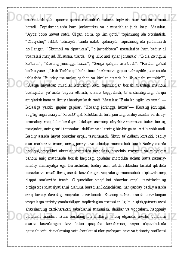 ma`nodosh   yoki   qarama-qarshi   ma`noli   iboralarni   toptirish   ham   yaxshi   samara
beradi.   Topishmoqlarda   ham   jonlantirish   va   o`xshatishlar   juda   ko`p.   Masalan,
“Ayoz   bobo   nowot   sotdi,   Olgan   edim,   qo   lim   qotdi”   topishmog`ida   o`xshatish,
“Chiq-chiq”   ishlab   tolmaydi,   tunda   uxlab   qolmaydi,   topishmog`ida   jonlantirish
qo`llangan.   “Chumoli   va   tipratikan”,   “o`jartoshbaqa”   masallarida   ham   badiiy   til
vositalari mavjud. Xususan, ularda “O`g`irlik mol aylar jonsarak”, “Bola ko`nglini
ko`tarar”,   “Kosang   joningga   huzur”,   “Senga   qalqon   usti-bosh”.   “Parcha   go`sht
bo`lib yurar”, “Jish Toshbaqa” kabi ibora, birikma va gapiar uchraydiki, ular ustida
ishlashda   “Bunday   majorolar   qachon   va   kimlar   orasida   bo`lib   o`tishi   mumkin?”,
“Ularga   hayotdan   misollar   keltiring”   kabi   topshiriqlar   berish,   ulardagi   ma`noni
boshqacha   yo`sinda   bayon   ettirish,   o`zaro   taqqoslash,   ta`sirchanligidagi   farqni
aniqlatish katta ta’limiy ahamiyat kasb etadi. Masalan: “Bola ko`nglin ko`tarar” —
Bolasiga   yaxshi   gapiar   gapirar,   “Kosang   joningga   huzur”—   Kosang   joningni,
sog`lig`ingni asraydi” kabi.O`qish kitoblarida turli janrdagi badiiy asarlar va ilmiy-
ommabop   maqolalar   berilgan.   Istalgan   asarning   obyektiv   mazmuni   butun   borliq,
mavjudot, uning turli tomonlari, dalillar va ularning bir-biriga ta `siri hisoblanadi.
Badiiy   asarda   hayot   obrazlar   orqali   tasvirlanadi.   Shuni   ta’kidlash   kerakki,   badiiy
asar   markazida   inson,   uning   jamiyat   va   tabiatga   munosabati   turadi.Badiiy   asarda
borliqni,   voqelikni   obrazlar   vositasida   tasvirlash,   obyektiv   mazmun   va   subyektiv
bahoni   aniq   materialda   berish   haqidagi   qoidalar   metodika   uchun   katta   nazariy-
amaliy   ahamiyatga   ega.   Birinchidan,   badiiy   asar   ustida   ishlashni   tashkil   qilishda
obrazlar va muallifning asarda tasvirlangan voqealarga munosabati o`qituvchining
diqqat   markazida   turadi.   O`quvchilar   voqelikni   obrazlar   orqali   tasvirlashning
o`ziga xos xususiyatlarini tushuna boradilar.Ikkinchidan, har qanday badiiy asarda
aniq   tarixiy   davrdagi   voqealar   tasvirlanadi.   Shuning   uchun   asarda   tasvirlangan
voqealarga tarixiy yondashilgan taqdirdagina matnni to `g `ri o`qish,qatnashuvchi
shaxslarning   xatti-harakati   sabablarini   tushunish,   dalillar   va   voqealarni   haqqoniy
baholash   mumkin.   Buni   boshlang`ich   sinflarga   tatbiq   etganda,   awalo,   bolalarni
asarda   tasvirlangan   davr   bilan   qisqacha   tanishtirish,   keyin   o`quvchilarda
qatnashuvchi shaxslarning xatti-harakatini ular yashagan davr va ijtimoiy omillarni 