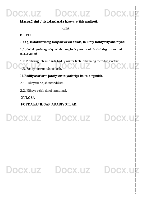                                                                                                                                                                                             
Mavzu:2-sinf o`qish darslarida hikoya  o`tish usuliyoti .
                                                 REJA:
KIRISH.
I    O`qish darslarining maqsad va vazifalari, ta`limiy-tarbiyaviy ahamiyati.
1.1. Kichik yoshdagi o`quvchilaming badiiy asarni idrok etishdagi psixologik 
xususiyatlari .                                                                 
1 . 2.  Boshlang`ich sinflarda badiiy asarni tahlil qilishning metodik shartlari.
1.3.   Badiiy asar ustida ishlash.
II.  Badiiy asarlarni janriy xususiyatlariga ko`ra o`rganish.
2.1.   Hikoyani o`qish metodikasi.
2.2.   Hikoya o`tish darsi namunasi.
  XULOSA .
  FOYDALANILGAN ADABIYOTLAR .
                                                     