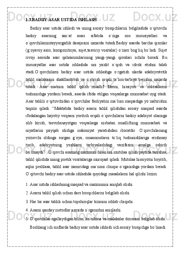 1.3.BADIIY ASAR USTIDA ISHLASH
      Badiiy   asar   ustida   ishlash   va   uning   asosiy   bosqichlarini   belgilashda   o`qituvchi
badiiy   asarning   san`at   asari   sifatida   o`ziga   xos   xususiyatlari   va
o`quvchilamintayyorgarlik   darajasini   nazarda   tutadi.Badiiy   asarda   barcha   qismlar
(g`oyaviy asos, kompozitsiya, sujet,tasviriy vositalar) o`zaro bog`liq bo`ladi. Sujet
rivoji   asosida   asar   qahramonlarining   yangi-yangi   qirralari   ochila   boradi.   Bu
xususiyatlar   asar   ustida   ishlashda   uni   yaxlit   o`qish   va   idrok   etishni   talab
etadi.O`quvchilarni   badiiy   asar   ustida   ishlashga   o`rgatish   ularda   adabiyestetik
tahlil   malakasini   shakllantirish   va   o`stirish   orqali   ta’lim-tarbiya   berishni   nazarda
tutadi.   Asar   matnini   tahlil   qilish   muallif   fikrini,   hissiyoti   va   xulosalarini
tushunishga yordam beradi, asarda ifoda etilgan voqealarga munosabat uyg`otadi.
Asar tahlili o`qituvchidan o`quvchilar faoliyatini ma`lum maqsadiga yo`naltirishni
taqozo   qiladi.   “Maktabda   badiiy   asarni   tahlil   qilishdan   asosiy   maqsad   asarda
ifodalangan hayotiy voqeani yoritish orqali o`quvchilarni badiiy adabiyot olamiga
olib   kirish,   tasvirlanayotgan   voqealarga   nisbatan   muallifning   munosabati   va
niyatlarini   payqab   olishga   imkoniyat   yaratishdan   iboratdir.   O`quvchilaming
yozuvchi   oldinga   surgan   g`oya,   muammolarni   to`liq   tushunishlariga   erishmay
turib,   adabiyotning   yoshlami   tarbiyalashdagi   vazifasini   amalga   oshirib
bo`lmaydi” . O`quvchi asarning mazmuni bilan uni mutolaa qilish paytida tanishsa,
tahlil qilishda uning poetik vositalariga murojaat qiladi. Mutolaa hissiyotni boyitib,
aqlni  peshlasa,  tahlil   asar  zamiridagi   ma`noni   chuqur  o`rganishga  yordam   beradi.
O`qituvchi badiiy asar ustida ishlashda quyidagi masalalarni hal qilishi lozim:
1. Asar ustida ishlashning maqsad va mazmunini aniqlab olishi.
2. Asarni tahlil qilish uchun dars bosqichlarini belgilab olishi.
3. Har bir asar tahlili uchun topshiriqlar tizimini ishlab chiqishi.
4. Asami qanday metodlar asosida o`rganishni aniqlashi.
5. O`quvchilar egallaydigan bilim, ko`nikma va malakalar doirasini belgilab olishi.
     Boshlang`ich sinflarda badiiy asar ustida ishlash uch asosiy bosqichga bo`linadi: