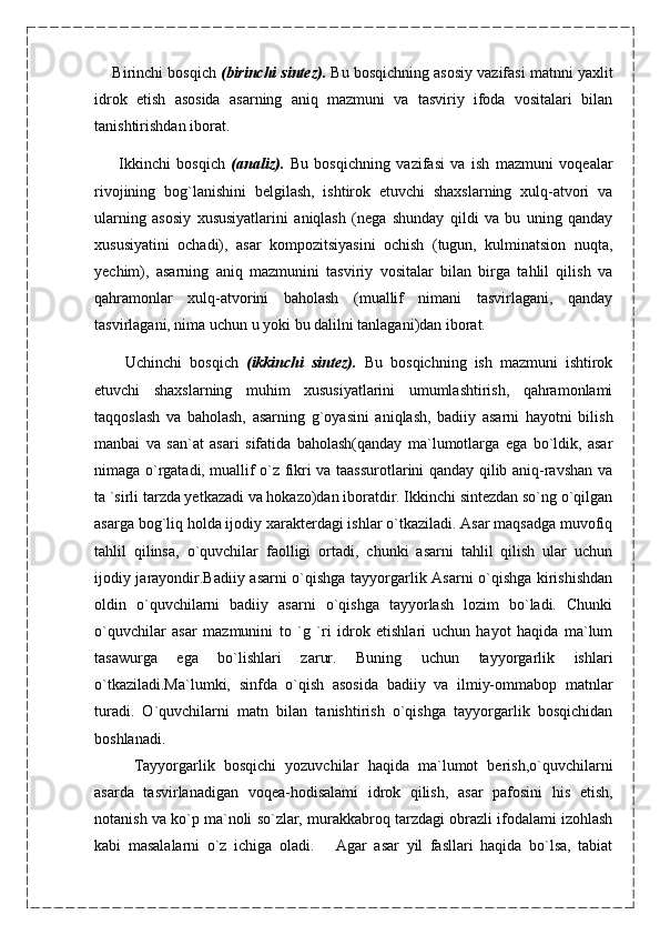        Birinchi bosqich  (birinchi sintez).  Bu bosqichning asosiy vazifasi matnni yaxlit
idrok   etish   asosida   asarning   aniq   mazmuni   va   tasviriy   ifoda   vositalari   bilan
tanishtirishdan iborat.
        Ikkinchi   bosqich   (analiz).   Bu   bosqichning   vazifasi   va   ish   mazmuni   voqealar
rivojining   bog`lanishini   belgilash,   ishtirok   etuvchi   shaxslarning   xulq-atvori   va
ularning   asosiy   xususiyatlarini   aniqlash   (nega   shunday   qildi   va   bu   uning   qanday
xususiyatini   ochadi),   asar   kompozitsiyasini   ochish   (tugun,   kulminatsion   nuqta,
yechim),   asarning   aniq   mazmunini   tasviriy   vositalar   bilan   birga   tahlil   qilish   va
qahramonlar   xulq-atvorini   baholash   (muallif   nimani   tasvirlagani,   qanday
tasvirlagani, nima uchun u yoki bu dalilni tanlagani)dan iborat.
        Uchinchi   bosqich   (ikkinchi   sintez).   Bu   bosqichning   ish   mazmuni   ishtirok
etuvchi   shaxslarning   muhim   xususiyatlarini   umumlashtirish,   qahramonlami
taqqoslash   va   baholash,   asarning   g`oyasini   aniqlash,   badiiy   asarni   hayotni   bilish
manbai   va   san`at   asari   sifatida   baholash(qanday   ma`lumotlarga   ega   bo`ldik,   asar
nimaga o`rgatadi, muallif o`z fikri va taassurotlarini qanday qilib aniq-ravshan va
ta `sirli tarzda yetkazadi va hokazo)dan iboratdir. Ikkinchi sintezdan so`ng o`qilgan
asarga bog`liq holda ijodiy xarakterdagi ishlar o`tkaziladi. Asar maqsadga muvofiq
tahlil   qilinsa,   o`quvchilar   faolligi   ortadi,   chunki   asarni   tahlil   qilish   ular   uchun
ijodiy jarayondir.Badiiy asarni o`qishga tayyorgarlik Asarni o`qishga kirishishdan
oldin   o`quvchilarni   badiiy   asarni   o`qishga   tayyorlash   lozim   bo`ladi.   Chunki
o`quvchilar   asar   mazmunini   to   `g   `ri   idrok   etishlari   uchun   hayot   haqida   ma`lum
tasawurga   ega   bo`lishlari   zarur.   Buning   uchun   tayyorgarlik   ishlari
o`tkaziladi.Ma`lumki,   sinfda   o`qish   asosida   badiiy   va   ilmiy-ommabop   matnlar
turadi.   O`quvchilarni   matn   bilan   tanishtirish   o`qishga   tayyorgarlik   bosqichidan
boshlanadi.
Tayyorgarlik   bosqichi   yozuvchilar   haqida   ma`lumot   berish,o`quvchilarni
asarda   tasvirlanadigan   voqea-hodisalami   idrok   qilish,   asar   pafosini   his   etish,
notanish va ko`p ma`noli so`zlar, murakkabroq tarzdagi obrazli ifodalami izohlash
kabi   masalalarni   o`z   ichiga   oladi.       Agar   asar   yil   fasllari   haqida   bo`lsa,   tabiat 