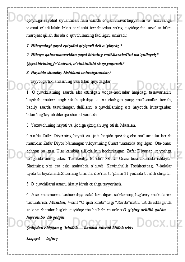 qo`yniga   sayohat   uyushtirish   ham   sinfda   o`qish   muvaffaqiyat   ini   ta   `minlashga
xizmat   qiladi.Matn   bilan   dastlabki   tanishuvdan   so`ng   quyidagicha   savollar   bilan
murojaat qilish darsda o`quvchilaming faolligini oshiradi:
1. Hikoyadagi qaysi epizodni qiziqarli deb  о  `ylaysiz ?
2. Hikoya qahramontaridan qaysi birining xatti-harakaUni ma`qullaysiz?
Qaysi birining fe`l-atvori, o`zini tutishi sizga yoqmadi?
3. Hayotda shunday kishilami uchratganmisiz?
    Tayyorgarlik ishlarining vazifalari quyidagilar:
1.   O`quvchilaming   asarda   aks   ettirilgan   voqea-hodisalar   haqidagi   tasawurlarini
boyitish,   matnni   ongli   idrok   qilishga   ta   `sir   etadigan   yangi   ma`lumotlar   berish,
badiiy   asarda   tasvirlangan   dalillarni   o`quvchilaming   o`z   hayotida   kuzatganlari
bilan bog`lay olishlariga sharoit yaratish.
2. Yozuvchining hayoti va ijodiga qiziqish uyg`otish. Masalan,
4-sinfda   Zafar   Diyorning   hayoti   va   ijodi   haqida   quyidagicha   ma`lumotlar   berish
mumkin: Zafar Diyor Namangan viloyatining Chust tumanida tug`ilgan. Ota-onasi
dehqon bo`lgan. Ular kambag`allikda kun kechirishgan. Zafar Diyor to `rt yoshga
to`lganda   uning   oilasi   Toshkentga   ko`chib   keladi.   Onasi   bosmaxonada   ishlaydi.
Shoirning   o`zi   esa   eski   maktabda   o`qiydi.   Keyinchalik   Toshkentdagi   7-bolalar
uyida tarbiyalanadi.Shoirning birinchi she`rlar to`plami 21 yoshida bosilib chiqadi.
3. O`quvchilarni asarni hissiy idrok etishga tayyorlash.
4.   Asar   mazmunini   tushunishga   xalal   beradigan   so`zlaming   lug`aviy   ma`nolarini
tushuntirish.   Masalan,   4-sinf “O`qish kitobi”dagi “Xarita”matni ustida ishlaganda
so`z   va   iboralar   lug`ati   quyidagicha   bo`lishi   mumkin: O   g`zing   ochilib   qolsin   —
hayron bo `lib qolgin
Qolipdan chiqqan g `ishtdek  —  hamma tomoni birdek tekis
Loqayd — befarq 