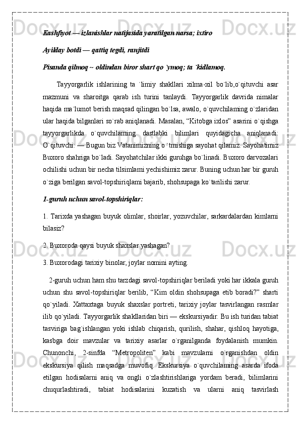 Kashfiyot — izlanishlar natijasida yaratilgan narsa; ixtiro
Ayilday botdi — qattiq tegdi, ranjitdi
Pisanda qilmoq ~ oldindan biror shart qo `ymoq; ta `kidlamoq.
        Tayyorgarlik   ishlarining   ta   `limiy   shakllari   xilma-xil   bo`lib,o`qituvchi   asar
mazmuni   va   sharoitga   qarab   ish   turini   tanlaydi.   Tayyorgarlik   davrida   nimalar
haqida ma`lumot berish maqsad qilingan bo`lsa, awalo, o`quvchilaming o`zlaridan
ular haqida bilganlari so`rab aniqlanadi. Masalan, “Kitobga ixlos” asarini o`qishga
tayyorgarlikda   o`quvchilaming   dastlabki   bilimlari   quyidagicha   aniqlanadi:
O`qituvchi: — Bugun biz Vatanimizning o `tmishiga sayohat qilamiz. Sayohatimiz
Buxoro shahriga bo`ladi. Sayohatchilar ikki guruhga bo`linadi. Buxoro darvozalari
ochilishi uchun bir necha tilsimlami yechishimiz zarur. Buning uchun har bir guruh
o`ziga berilgan savol-topshiriqlami bajarib, shohsupaga ko`tarilishi zarur.
1-guruh uchun savol-topshiriqlar:
1. Tarixda yashagan buyuk olimlar, shoirlar, yozuvchilar, sarkardalardan kimlarni
bilasiz?
2. Buxoroda qaysi buyuk shaxslar yashagan?
3. Buxorodagi tarixiy binolar, joylar nomini ayting.
    2-guruh uchun ham shu tarzdagi savol-topshiriqlar beriladi yoki har ikkala guruh
uchun   shu   savol-topshiriqlar   berilib,   “Kim   oldin   shohsupaga   etib   boradi?”   sharti
qo`yiladi.   Xattaxtaga   buyuk   shaxslar   portreti,   tarixiy   joylar   tasvirlangan   rasmlar
ilib qo`yiladi. Tayyorgarlik shakllaridan biri — ekskursiyadir. Bu ish turidan tabiat
tasviriga   bag`ishlangan   yoki   ishlab   chiqarish,   qurilish,   shahar,   qishloq   hayotiga,
kasbga   doir   mavzular   va   tarixiy   asarlar   o`rganilganda   foydalanish   mumkin.
Chunonchi,   2-sinfda   “Metropoliten”   kabi   mavzularni   o`rganishdan   oldin
ekskursiya   qilish   maqsadga   muvofiq.   Ekskursiya   o`quvchilaming   asarda   ifoda
etilgan   hodisalarni   aniq   va   ongli   o`zlashtirishlariga   yordam   beradi,   bilimlarini
chuqurlashtiradi,   tabiat   hodisalarini   kuzatish   va   ularni   aniq   tasvirlash 