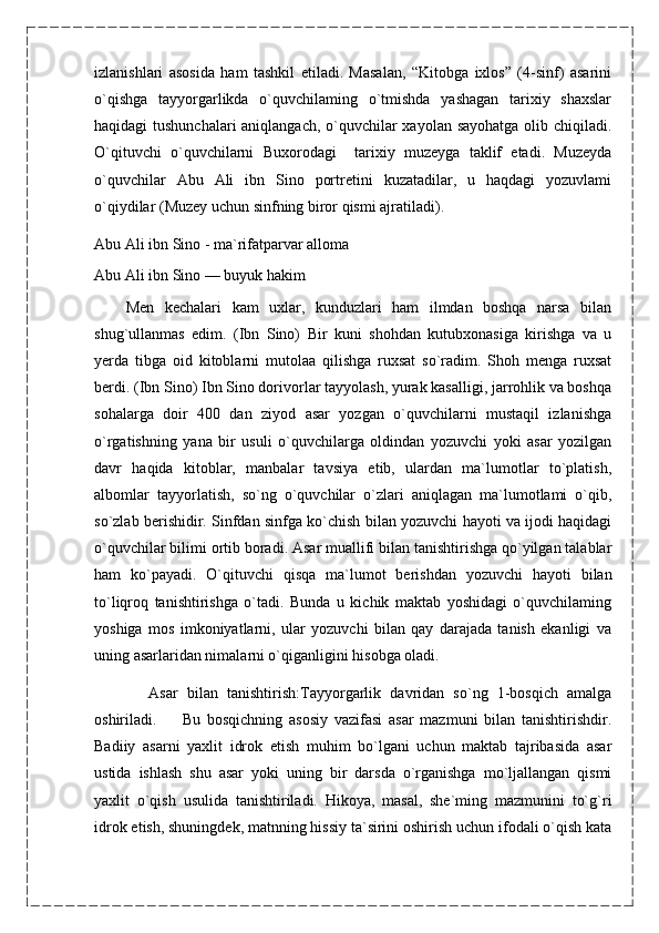 izlanishlari   asosida   ham   tashkil   etiladi.   Masalan,   “Kitobga   ixlos”   (4-sinf)   asarini
o`qishga   tayyorgarlikda   o`quvchilaming   o`tmishda   yashagan   tarixiy   shaxslar
haqidagi tushunchalari  aniqlangach, o`quvchilar  xayolan sayohatga  olib chiqiladi.
O`qituvchi   o`quvchilarni   Buxorodagi     tarixiy   muzeyga   taklif   etadi.   Muzeyda
o`quvchilar   Abu   Ali   ibn   Sino   portretini   kuzatadilar,   u   haqdagi   yozuvlami
o`qiydilar (Muzey uchun sinfning biror qismi ajratiladi).
Abu Ali ibn Sino - ma`rifatparvar alloma
Abu Ali ibn Sino — buyuk hakim
      Men   kechalari   kam   uxlar,   kunduzlari   ham   ilmdan   boshqa   narsa   bilan
shug`ullanmas   edim.   (Ibn   Sino)   Bir   kuni   shohdan   kutubxonasiga   kirishga   va   u
yerda   tibga   oid   kitoblarni   mutolaa   qilishga   ruxsat   so`radim.   Shoh   menga   ruxsat
berdi. (Ibn Sino) Ibn Sino dorivorlar tayyolash, yurak kasalligi, jarrohlik va boshqa
sohalarga   doir   400   dan   ziyod   asar   yozgan   o`quvchilarni   mustaqil   izlanishga
o`rgatishning   yana   bir   usuli   o`quvchilarga   oldindan   yozuvchi   yoki   asar   yozilgan
davr   haqida   kitoblar,   manbalar   tavsiya   etib,   ulardan   ma`lumotlar   to`platish,
albomlar   tayyorlatish,   so`ng   o`quvchilar   o`zlari   aniqlagan   ma`lumotlami   o`qib,
so`zlab berishidir. Sinfdan sinfga ko`chish bilan yozuvchi hayoti va ijodi haqidagi
o`quvchilar bilimi ortib boradi. Asar muallifi bilan tanishtirishga qo`yilgan talablar
ham   ko`payadi.   O`qituvchi   qisqa   ma`lumot   berishdan   yozuvchi   hayoti   bilan
to`liqroq   tanishtirishga   o`tadi.   Bunda   u   kichik   maktab   yoshidagi   o`quvchilaming
yoshiga   mos   imkoniyatlarni,   ular   yozuvchi   bilan   qay   darajada   tanish   ekanligi   va
uning asarlaridan nimalarni o`qiganligini hisobga oladi.
            Asar   bilan   tanishtirish:Tayyorgarlik   davridan   so`ng   1-bosqich   amalga
oshiriladi.         Bu   bosqichning   asosiy   vazifasi   asar   mazmuni   bilan   tanishtirishdir.
Badiiy   asarni   yaxlit   idrok   etish   muhim   bo`lgani   uchun   maktab   tajribasida   asar
ustida   ishlash   shu   asar   yoki   uning   bir   darsda   o`rganishga   mo`ljallangan   qismi
yaxlit   o`qish   usulida   tanishtiriladi.   Hikoya,   masal,   she`ming   mazmunini   to`g`ri
idrok etish, shuningdek, matnning hissiy ta`sirini oshirish uchun ifodali o`qish kata 