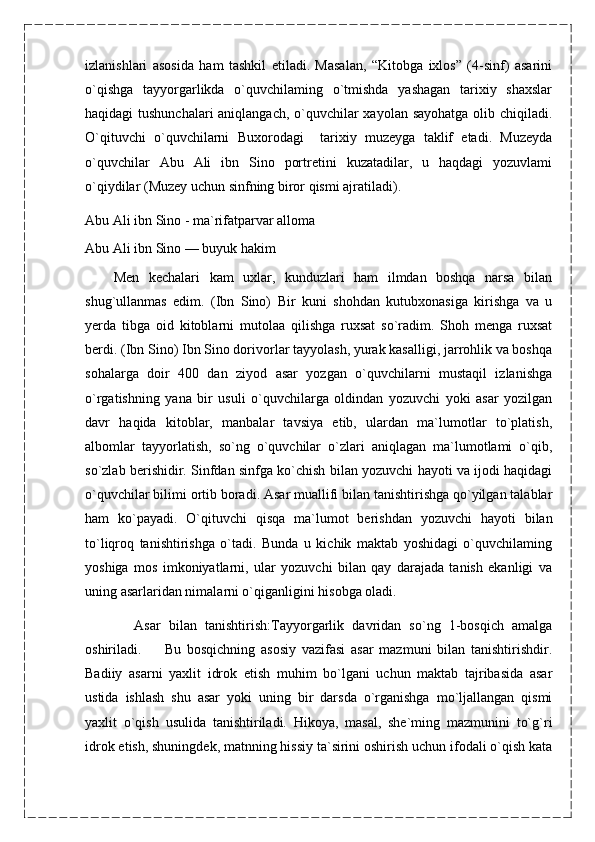 izlanishlari   asosida   ham   tashkil   etiladi.   Masalan,   “Kitobga   ixlos”   (4-sinf)   asarini
o`qishga   tayyorgarlikda   o`quvchilaming   o`tmishda   yashagan   tarixiy   shaxslar
haqidagi tushunchalari  aniqlangach, o`quvchilar  xayolan sayohatga  olib chiqiladi.
O`qituvchi   o`quvchilarni   Buxorodagi     tarixiy   muzeyga   taklif   etadi.   Muzeyda
o`quvchilar   Abu   Ali   ibn   Sino   portretini   kuzatadilar,   u   haqdagi   yozuvlami
o`qiydilar (Muzey uchun sinfning biror qismi ajratiladi).
Abu Ali ibn Sino - ma`rifatparvar alloma
Abu Ali ibn Sino — buyuk hakim
      Men   kechalari   kam   uxlar,   kunduzlari   ham   ilmdan   boshqa   narsa   bilan
shug`ullanmas   edim.   (Ibn   Sino)   Bir   kuni   shohdan   kutubxonasiga   kirishga   va   u
yerda   tibga   oid   kitoblarni   mutolaa   qilishga   ruxsat   so`radim.   Shoh   menga   ruxsat
berdi. (Ibn Sino) Ibn Sino dorivorlar tayyolash, yurak kasalligi, jarrohlik va boshqa
sohalarga   doir   400   dan   ziyod   asar   yozgan   o`quvchilarni   mustaqil   izlanishga
o`rgatishning   yana   bir   usuli   o`quvchilarga   oldindan   yozuvchi   yoki   asar   yozilgan
davr   haqida   kitoblar,   manbalar   tavsiya   etib,   ulardan   ma`lumotlar   to`platish,
albomlar   tayyorlatish,   so`ng   o`quvchilar   o`zlari   aniqlagan   ma`lumotlami   o`qib,
so`zlab berishidir. Sinfdan sinfga ko`chish bilan yozuvchi hayoti va ijodi haqidagi
o`quvchilar bilimi ortib boradi. Asar muallifi bilan tanishtirishga qo`yilgan talablar
ham   ko`payadi.   O`qituvchi   qisqa   ma`lumot   berishdan   yozuvchi   hayoti   bilan
to`liqroq   tanishtirishga   o`tadi.   Bunda   u   kichik   maktab   yoshidagi   o`quvchilaming
yoshiga   mos   imkoniyatlarni,   ular   yozuvchi   bilan   qay   darajada   tanish   ekanligi   va
uning asarlaridan nimalarni o`qiganligini hisobga oladi.
            Asar   bilan   tanishtirish:Tayyorgarlik   davridan   so`ng   1-bosqich   amalga
oshiriladi.         Bu   bosqichning   asosiy   vazifasi   asar   mazmuni   bilan   tanishtirishdir.
Badiiy   asarni   yaxlit   idrok   etish   muhim   bo`lgani   uchun   maktab   tajribasida   asar
ustida   ishlash   shu   asar   yoki   uning   bir   darsda   o`rganishga   mo`ljallangan   qismi
yaxlit   o`qish   usulida   tanishtiriladi.   Hikoya,   masal,   she`ming   mazmunini   to`g`ri
idrok etish, shuningdek, matnning hissiy ta`sirini oshirish uchun ifodali o`qish kata
