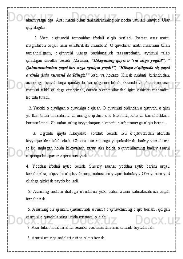 ahamiyatga ega. Asar matni bilan tanishtirishning bir necha usullari mavjud. Ular
quyidagilar:
      I.   Matn   o`qituvchi   tomonidan   ifodali   o`qib   beriladi   (ba`zan   asar   matni
magnitafon   orqali   ham   eshittirilishi   mumkin).   O`quvchilar   matn   mazmuni   bilan
tanishtirilgach,   o`qituvchi   ularga   boshlang`ich   taassurotlarini   aytishni   talab
qiladigan   savollar   beradi.   Masalan,   “Hikoyaning   qaysi   o   `rni   sizga   yoqdi?”,   “
Qahramonlardan qaysi biri sizga ayniqsa   yoqdi?”, “Hikoya o`qilganda siz qaysi
o`rinda   juda   xursand   bo`Idingiz?”   kabi   va   hokazo.   Kirish   suhbati,   birinchidan,
asarning   o`quvchilarga   qanday   ta   `sir   qilganini   bilish,   ikkinchidan,   bolalami   asar
matnini tahlil qilishga qiziqtirish, darsda o`quvchilar faolligini oshirish maqsadini
ko`zda tutadi.
    2. Yaxshi o`qiydigan o`quvchiga o`qitish. O`quvchini oldindan o`qituvchi o`qish
yo`llari  bilan  tanishtiradi  va  uning o`qishini   o`zi   kuzatadi,  xato va  kamchiliklami
bartaraf etadi. Shundan so`ng tayyorlangan o`quvchi sinf jamoasiga o`qib beradi.
    3.   Og`zaki   qayta   hikoyalab,   so`zlab   berish.   Bu   o`qituvchidan   alohida
tayyorgarlikni   talab   etadi.   Chunki   asar   matniga   yaqinlashtirib,   badiiy   vositalarini
to`liq   saqlagan   holda   hikoyalash   zarur,   aks   holda   o`quvchilaming   badiiy   asarni
o`qishga bo`lgan qiziqishi susayadi.
4.   Yoddan   ifodali   aytib   berish.   She`riy   asarlar   yoddan   aytib   berish   orqali
tanishtirilsa, o`quvchi o`qituvchining mahoratini yuqori baholaydi.O`zida ham yod
olishga qiziqish paydo bo`ladi.
  5.   Asarning   muhim   dialogli   o`rinlarini   yoki   butun   asami   sahnalashtirish   orqali
tanishtirish.
  6. Asarning bir qismini  (muammoli  o`rnini)  o`qituvchining o`qib berishi, qolgan
qismini o`quvchilaming ichda mustaqil o`qishi.
  7. Asar bilan tanishtirishda texnika vositalaridan ham unumli foydalanish.
  8. Asarni musiqa sadolari ostida o`qib berish.                                                      