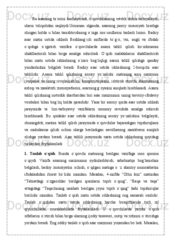 Bu asaming ta`sirini kuchaytiradi, o`quvchilaming estetik didini tarbiyalaydi,
ularni   toliqishdan   saqlaydi.Umuman   olganda,   asaming   janriy   xususiyati   hisobga
olingan   holda   u   bilan   tanishtirishning   o`ziga   xos   usullarini   tanlash   lozim.   Badiiy
asar   matni   ustida   ishlash   Boshlang`ich   sinflarda   to`g`ri,   tez,   ongli   va   ifodali
o`qishga   o`rgatish   vazifasi   o`quvchilarda   asami   tahlil   qilish   ko`nikmasini
shakllantirish   bilan   birga   amalga   oshiriladi.   O`qish   malakalarini   shakllantirish
bilan   matn   ustida   ishlashning   o`zaro   bog`liqligi   asami   tahlil   qilishga   qanday
yondashishni   belgilab   beradi.   Badiiy   asar   ustida   ishlashning   2-bosqichi   asar
tahlilidir.   Asami   tahlil   qilishning   asosiy   yo`nalishi   matnning   aniq   mazmuni
(voqealar va uning rivojlanishi)ni, kompozitsiyasini, ishtirok etuvchi  shaxslarning
axloqi va xarakterli xususiyatlarini, asarning g`oyasini aniqlash hisoblanadi. Asami
tahlil   qilishning   metodik   shartlaridan   biri   asar   mazmunini   uning   tasviriy-ifodaviy
vositalari  bilan  bog`liq  holda qarashdir.  Yana  bir   asosiy  qoida  asar   ustida  ishlash
jarayonida   ta   `lim-tarbiyaviy   vazifalarni   umumiy   ravishda   amalga   oshirish
hisoblanadi.   Bu   qoidalar   asar   ustida   ishlashning   asosiy   yo`nalishini   belgilaydi,
shuningdek,   matnni   tahlil   qilish   jarayonida   o`quvchilar   bajaradigan   topshiriqlami
va   muhokama   qilish   uchun   ularga   beriladigan   savollarning   xarakterini   aniqlab
olishga   yordam   beradi.   Asar   tahlili   jarayonida   matn   ustida   ishlashning   quyidagi
turlaridan foydalaniladi:
1.   Tanlab   o`qish .   Bunda   o`quvchi   matnning   berilgan   vazifaga   mos   qismini
o`qiydi.   Vazifa   asaming   mazmunini   oydinlashtirish,   sababnatija   bog`lanishini
belgilash,   badiiy   xususiyatini   ochish,   o`qilgan   matnga   o   `z   shaxsiy   munosabatini
ifodalashdan   iborat   bo`lishi   mumkin.   Masalan,   4-sinfda   “Oltin   kuz”   matnidan
“Tabiatdagi   o`zgarishlar   berilgan   qismlarni   topib   o`qing”,   “Baqa   va   taqa”
ertagidagi   “Taqachining   nasihati   berilgan   joyni   topib   o`qing”   kabi   topshiriqlar
berilishi   mumkin.   Tanlab   o`qish   matn   ustida   ishlashning   eng   samarali   usulidir.
Tanlab   o`qishdan   matn   ustida   ishlashning   barcha   bosqichlarida   turli   xil
qiyinchilikda,   murakkablikda   foydalaniladi.   U   o`quvchilarda   yaxshi   o`qish
sifatlarini o`stirish bilan birga ulaming ijodiy tasawuri, nutqi va zehnini o`stirishga
yordam beradi. Eng oddiy tanlab o`qish asar mazmuni yuzasidan bo`ladi. Masalan,