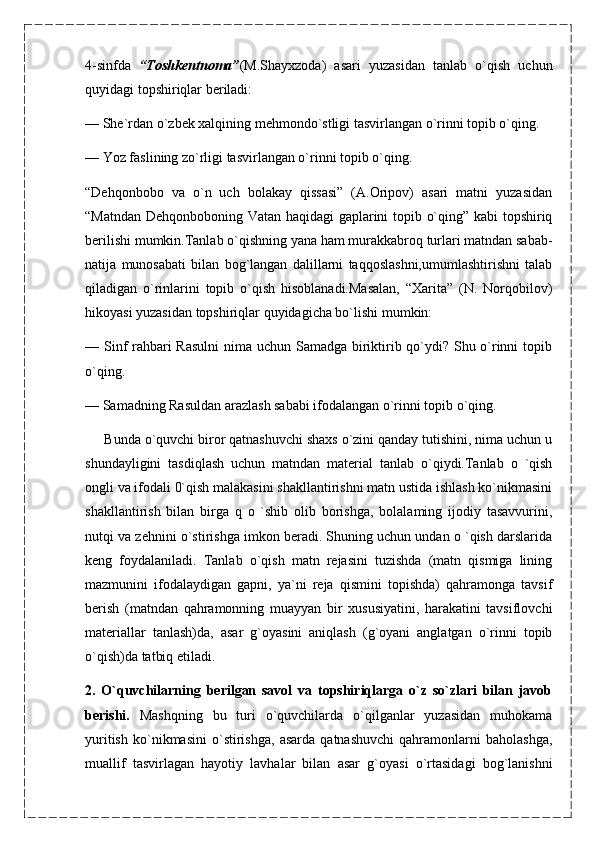 4-sinfda   “Toshkentnoma” (M.Shayxzoda)   asari   yuzasidan   tanlab   o`qish   uchun
quyidagi topshiriqlar beriladi:
—   She`rdan o`zbek xalqining mehmondo`stligi tasvirlangan o`rinni topib o`qing.
—   Yoz faslining zo`rligi tasvirlangan o`rinni topib o`qing.
“Dehqonbobo   va   o`n   uch   bolakay   qissasi”   (A.Oripov)   asari   matni   yuzasidan
“Matndan Dehqonboboning Vatan haqidagi gaplarini topib o`qing” kabi topshiriq
berilishi mumkin.Tanlab o`qishning yana ham murakkabroq turlari matndan sabab-
natija   munosabati   bilan   bog`langan   dalillarni   taqqoslashni,umumlashtirishni   talab
qiladigan   o`rinlarini   topib   o`qish   hisoblanadi.Masalan,   “Xarita”   (N.   Norqobilov)
hikoyasi yuzasidan topshiriqlar quyidagicha bo`lishi mumkin:
—   Sinf  rahbari Rasulni  nima uchun Samadga biriktirib qo`ydi? Shu o`rinni  topib
o`qing.
—   Samadning Rasuldan arazlash sababi ifodalangan o`rinni topib o`qing.
      Bunda o`quvchi biror qatnashuvchi shaxs o`zini qanday tutishini, nima uchun u
shundayligini   tasdiqlash   uchun   matndan   material   tanlab   o`qiydi.Tanlab   o   `qish
ongli va ifodali 0`qish malakasini shakllantirishni matn ustida ishlash ko`nikmasini
shakllantirish   bilan   birga   q   o   `shib   olib   borishga,   bolalaming   ijodiy   tasavvurini,
nutqi va zehnini o`stirishga imkon beradi. Shuning uchun undan o `qish darslarida
keng   foydalaniladi.   Tanlab   o`qish   matn   rejasini   tuzishda   (matn   qismiga   lining
mazmunini   ifodalaydigan   gapni,   ya`ni   reja   qismini   topishda)   qahramonga   tavsif
berish   (matndan   qahramonning   muayyan   bir   xususiyatini,   harakatini   tavsiflovchi
materiallar   tanlash)da,   asar   g`oyasini   aniqlash   (g`oyani   anglatgan   o`rinni   topib
o`qish)da tatbiq etiladi.
2.   O`quvchilarning   berilgan   savol   va   topshiriqlarga   o`z   so`zlari   bilan   javob
berishi.   Mashqning   bu   turi   o`quvchilarda   o`qilganlar   yuzasidan   muhokama
yuritish   ko`nikmasini   o`stirishga,   asarda   qatnashuvchi   qahramonlarni   baholashga,
muallif   tasvirlagan   hayotiy   lavhalar   bilan   asar   g`oyasi   o`rtasidagi   bog`lanishni 