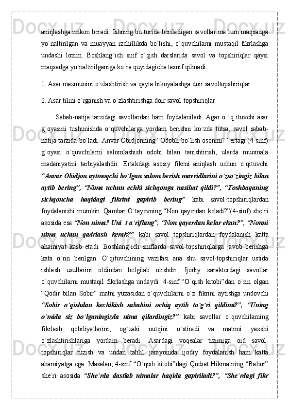 aniqlashga imkon beradi. Ishning bu turida beriladigan savollar ma`lum maqsadga
yo`naltirilgan   va   muayyan   izchillikda   bo`lishi,   o`quvchilarni   mustaqil   fikrlashga
undashi   lozim.   Boshlang`ich   sinf   o`qish   darslarida   savol   va   topshiriqlar   qaysi
maqsadga yo`naltirilganiga ko`ra quyidagicha tasnif qilinadi:
1. Asar mazmunini o`zlashtirish va qayta hikoyalashga doir savoltopshiriqlar.
2. Asar tilini o`rganish va o`zlashtirishga doir savol-topshiriqlar.
            Sabab-natija  tarzidagi  savollardan  ham   foydalaniladi. Agar   o `q ituvchi   asar
g`oyasini   tushunishda   o`quvchilarga   yordam   berishni   ko`zda   tutsa,   savol   sabab-
natija tarzida bo`ladi. Anvar Obidjonning “Odobli bo`lish osonmi?” ertagi (4-sinf)
g`oyasi   o`quvchilarni   salomlashish   odobi   bilan   tanishtirish,   ularda   muomala
madaniyatini   tarbiyalashdir.   Ertakdagi   asosiy   fikrni   aniqlash   uchun   o`qituvchi
“Anvar Obidjon   aytmoqchi bo`lgan salom berish mavridlarini o`zso`zingiz bilan
aytib   bering”,   “Nima   uchun   echki   sichqonga   nasihat   qildi?”,   “Toshbaqaning
sichqoncha   haqidagi   fikrini   gapirib   bering”   kabi   savol-topshiriqlardan
foydalanishi mumkin. Qambar O`tayevning “Non qayerdan keladi?”(4-sinf) she`ri
asosida esa  “Non nima? Uni  t a`riflang”, “Non qayerdan kelar ekan?”, “Nonni
nima   uchun   qadrlash   kerak?”   kabi   savol   topshiriqlardan   foydalanish   katta
ahamiyat   kasb   etadi.   Boshlang`ich   sinflarda   savol-topshiriqlarga   javob   berishga
kata   o`rin   berilgan.   O`qituvchining   vazifasi   ana   shu   savol-topshiriqlar   ustida
ishlash   usullarini   oldindan   belgilab   olishdir.   Ijodiy   xarakterdagi   savollar
o`quvchilarni   mustaqil   fikrlashga   undaydi.   4-sinf   “O`qish   kitobi”dan   o`rin   olgan
“Qodir   bilan   Sobir”   matni   yuzasidan   o`quvchilarni   o`z   fikrini   aytishga   undovchi
“Sobir   o`qishdan   kechikish   sababini   ochiq   aytib   to`g`ri   qildimi?”,   “Uning
o`mida   siz   bo`lganingizda   nima   qilardingiz?”   kabi   savollar   o`quvchilaming
fikrlash   qobiliyatlarini,   og`zaki   nutqini   o`stiradi   va   matnni   yaxshi
o`zlashtirishlariga   yordam   beradi.   Asardagi   voqealar   tizimiga   oid   savol-
topshiriqlar   tuzish   va   undan   tahlil   jarayonida   ijodiy   foydalanish   ham   katta
ahamiyatga ega. Masalan,   4-sinf “O`qish kitobi”dagi Qudrat Hikmatning “Bahor”
she`ri   asosida   “She`rda   dastlab   nimalar   haqida   gapiriladi?”,   “She`rdagi   fikr 