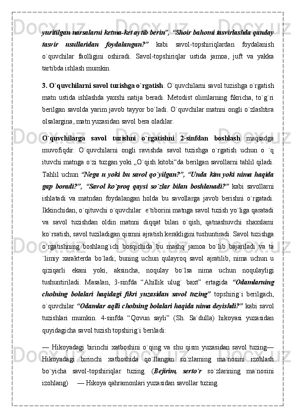 yuritilgan narsalarni ketma-ket aytib berin”, “Shoir bahomi tasvirlashda qanday
tasvir   usullaridan   foydalangan?”   kabi   savol-topshiriqlardan   foydalanish
o`quvchilar   faolligini   oshiradi.   Savol-topshiriqlar   ustida   jamoa,   juft   va   yakka
tartibda ishlash   mumkin.
3. O`quvchilarni savol tuzishga o`rgatish . O`quvchilarni savol tuzishga o`rgatish
matn   ustida   ishlashda   yaxshi   natija   beradi.   Metodist   olimlarning   fikricha,   to`g`ri
berilgan savolda yarim javob tayyor bo`ladi. O`quvchilar matnni ongli o`zlashtira
olsalargina, matn yuzasidan savol bera oladilar.
O`quvchilarga   savol   tuzishni   o`rgatishni   2-sinfdan   boshlash   maqsadga
muvofiqdir.   O`quvchilarni   ongli   ravishda   savol   tuzishga   o`rgatish   uchun   o   `q
ituvchi matnga o`zi tuzgan yoki „O`qish kitobi“da berilgan savollarni tahlil qiladi.
Tahlil  uchun   “Nega   и   yoki   bu  savol  qo`yilgan?”,  “Unda   kim   yoki   nima  haqida
gap   boradi?”,   “Savol   ko`proq   qaysi   so`zlar   bilan   boshlanadi?”   kabi   savollarni
ishlatadi   va   matndan   foydalangan   holda   bu   savollarga   javob   berishni   o`rgatadi.
Ikkinchidan, o`qituvchi o`quvchilar  e`tiborini matnga savol tuzish yo`liga qaratadi
va   savol   tuzishdan   oldin   matnni   diqqat   bilan   o`qish,   qatnashuvchi   shaxslami
ko`rsatish, savol tuziladigan qismni ajratish kerakligini tushuntiradi. Savol tuzishga
o`rgatishning   boshlang`ich   bosqichida   bu   mashq   jamoa   bo`lib   bajariladi   va   ta
`limiy   xarakterda   bo`ladi;   buning   uchun   qulayroq   savol   ajratilib,   nima   uchun   u
qiziqarli   ekani   yoki,   aksincha,   noqulay   bo`lsa   nima   uchun   noqulayligi
tushuntiriladi.   Masalan,   3-sinfda   “Ahillik   ulug`   baxt”   ertagida   “Odamlarning
cholning   bolalari   haqidagi   fikri   yuzasidan   savol   tuzing”   topshirig`i   berilgach,
o`quvchilar   “Odamlar aqlli cholning bolalari haqida nima deyishdi?”   kabi savol
tuzishlari   mumkin.   4-sinfda   “Qovun   sayli”   (Sh.   Sa`dulla)   hikoyasi   yuzasidan
quyidagicha savol tuzish topshirig`i beriladi:
—   Hikoyadagi   birinchi   xatboshini   o`qing   va   shu   qism   yuzasidan   savol   tuzing—
Hikoyadagi   birinchi   xatboshida   qo`llangan   so`zlaming   ma`nosini   izohlash
bo`yicha   savol-topshiriqlar   tuzing.   ( Bejirim,   serto`r   so`zlarining   ma`nosini
izohlang)  — Hikoya qahramonlari yuzasidan savollar tuzing. 