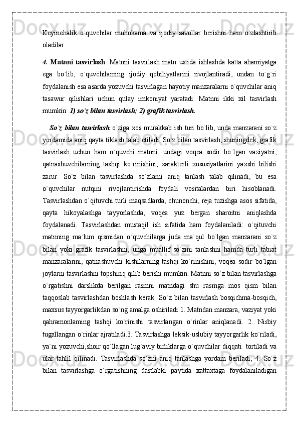 Keyinchalik   o`quvchilar   muhokama   va   ijodiy   savollar   berishni   ham   o`zlashtirib
oladilar.
4.   Matnni   tasvirlash .   Matnni   tasvirlash   matn   ustida   ishlashda   katta   ahamiyatga
ega   bo`lib,   o`quvchilaming   ijodiy   qobiliyatlarini   rivojlantiradi,   undan   to`g`ri
foydalanish esa asarda yozuvchi tasvirlagan hayotiy manzaralarni o`quvchilar aniq
tasawur   qilishlari   uchun   qulay   imkoniyat   yaratadi.   Matnni   ikki   xil   tasvirlash
mumkin:  1) so`z bilan   tasvirlash; 2) grafik tasvirlash.
      So`z bilan tasvirlash   o`ziga xos murakkab ish turi bo`lib, unda manzarani so`z
yordamida aniq qayta tiklash talab etiladi. So`z bilan tasvirlash, shuningdek, grafik
tasvirlash   uchun   ham   o`quvchi   matnni,   undagi   voqea   sodir   bo`lgan   vaziyatni,
qatnashuvchilarning   tashqi   ko`rinishini,   xarakterli   xususiyatlarini   yaxshi   bilishi
zarur.   So`z   bilan   tasvirlashda   so`zlarni   aniq   tanlash   talab   qilinadi,   bu   esa
o`quvchilar   nutqini   rivojlantirishda   foydali   vositalardan   biri   hisoblanadi.
Tasvirlashdan o`qituvchi turli maqsadlarda, chunonchi, reja tuzishga asos sifatida,
qayta   hikoyalashga   tayyorlashda,   voqea   yuz   bergan   sharoitni   aniqlashda
foydalanadi.   Tasvirlashdan   mustaqil   ish   sifatida   ham   foydalaniladi:   o`qituvchi
matnning   ma`lum   qismidan   o`quvchilarga   juda   ma`qul   bo`lgan   manzarani   so`z
bilan   yoki   grafik   tasvirlashni,   unga   muallif   so`zini   tanlashni   hamda   turli   tabiat
manzaralarini,   qatnashuvchi   kishilarning   tashqi   ko`rinishini,   voqea   sodir   bo`lgan
joylarni tasvirlashni topshiriq qilib berishi mumkin. Matnni so`z bilan tasvirlashga
o`rgatishni   darslikda   berilgan   rasmni   matndagi   shu   rasmga   mos   qism   bilan
taqqoslab   tasvirlashdan   boshlash   kerak.   So`z   bilan   tasvirlash   bosqichma-bosqich,
maxsus tayyorgarlikdan so`ng amalga oshiriladi:1. Matndan manzara, vaziyat yoki
qahramonlaming   tashqi   ko`rinishi   tasvirlangan   o`rinlar   aniqlanadi.   2.   Nisbiy
tugallangan o`rinlar ajratiladi.3. Tasvirlashga leksik-uslubiy tayyorgarlik ko`riladi,
ya`ni yozuvchi,shoir qo`llagan lug`aviy birliklarga o`quvchilar diqqati  tortiladi va
ular   tahlil   qilinadi.   Tasvirlashda   so`zni   aniq   tanlashga   yordam   beriladi;   4.   So`z
bilan   tasvirlashga   o`rgatishning   dastlabki   paytida   xattaxtaga   foydalaniladigan 