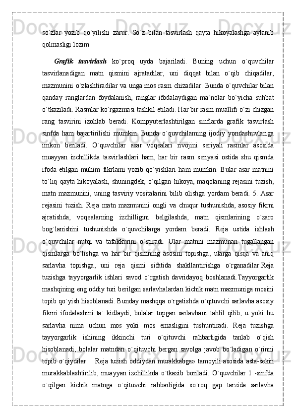 so`zlar   yozib   qo`yilishi   zarur.   So`z   bilan   tasvirlash   qayta   hikoyalashga   aylanib
qolmasligi lozim.
    Grafik   tasvirlash   ko`proq   uyda   bajariladi.   Buning   uchun   o`quvchilar
tasvirlanadigan   matn   qismini   ajratadilar,   uni   diqqat   bilan   o`qib   chiqadilar,
mazmunini o`zlashtiradilar va unga mos rasm chizadilar. Bunda o`quvchilar bilan
qanday   ranglardan   foydalanish,   ranglar   ifodalaydigan   ma`nolar   bo`yicha   suhbat
o`tkaziladi. Rasmlar ko`rgazmasi tashkil etiladi. Har bir rasm muallifi o`zi chizgan
rang   tasvirini   izohlab   beradi.   Kompyuterlashtirilgan   sinflarda   grafik   tasvirlash
sinfda   ham   bajartirilishi   mumkin.   Bunda   o`quvchilaming   ijodiy   yondashuvlariga
imkon   beriladi.   O`quvchilar   asar   voqealari   rivojini   seriyali   rasmlar   asosida
muayyan   izchillikda   tasvirlashlari   ham,   har   bir   rasm   seriyasi   ostida   shu   qismda
ifoda   etilgan   muhim   fikrlami   yozib   qo`yishlari   ham   mumkin.   Bular   asar   matnini
to`liq   qayta   hikoyalash,   shuningdek,   o`qilgan   hikoya,   maqolaning   rejasini   tuzish,
matn   mazmunini,   uning   tasviriy   vositalarini   bilib   olishga   yordam   beradi.   5.   Asar
rejasini   tuzish.   Reja   matn   mazmunini   ongli   va   chuqur   tushunishda,   asosiy   fikrni
ajratishda,   voqealarning   izchilligini   belgilashda,   matn   qismlarining   o`zaro
bog`lanishini   tushunishda   o`quvchilarga   yordam   beradi.   Reja   ustida   ishlash
o`quvchilar   nutqi   va   tafakkurini   o`stiradi.   Ular   matnni   mazmunan   tugallangan
qismlarga   bo`lishga   va   har   bir   qismning   asosini   topishga,   ularga   qisqa   va   aniq
sarlavha   topishga,   uni   reja   qismi   sifatida   shakllantirishga   o`rganadilar.Reja
tuzishga   tayyorgarlik   ishlari   savod   o`rgatish   davridayoq   boshlanadi.Tayyorgarlik
mashqining eng oddiy turi berilgan sarlavhalardan kichik matn mazmuniga mosini
topib qo`yish hisoblanadi. Bunday mashqqa o`rgatishda o`qituvchi sarlavha asosiy
fikrni   ifodalashini   ta`   kidlaydi,   bolalar   topgan   sarlavhani   tahlil   qilib,   u   yoki   bu
sarlavha   nima   uchun   mos   yoki   mos   emasligini   tushuntiradi.   Reja   tuzishga
tayyorgarlik   ishining   ikkinchi   turi   o`qituvchi   rahbarligida   tanlab   o`qish
hisoblanadi,   bolalar   matndan   o`qituvchi   bergan   savolga   javob   bo`ladigan   o`rinni
topib o`qiydilar.     Reja tuzish  oddiydan murakkabga»  tamoyili  asosida  asta-sekin
murakkablashtirilib,   muayyan   izchillikda   o`tkazib   boriladi.   O`quvchilar   1   -sinfda
o`qilgan   kichik   matnga   o`qituvchi   rahbarligida   so`roq   gap   tarzida   sarlavha 