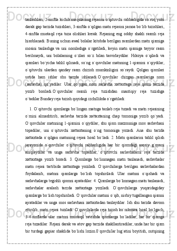 tanlashlari, 2-sinfda kichik maqolaning rejasini o`qituvchi rahbarligida so`roq yoki
darak gap tarzida tuzishlari, 3-sinfda o`qilgan matn rejasini jamoa bo`lib tuzishlari,
4-sinfda   mustaqil   reja   tuza   olishlari   kerak.   Rejaning   eng   oddiy   shakli   rasmli   reja
hisoblanadi. Buning uchun awal bolalar kitobda berilgan rasmlardan matn qismiga
mosini   tanlashga   va   uni   nomlashga   o`rgatiladi,   keyin   matn   qismiga   tayyor   rasm
berilmaydi,   uni   bolalaming   o`zlari   so`z   bilan   tasvirlaydilar.   Hikoya   o`qiladi   va
qismlari bo`yicha tahlil qilinadi, so`ng o`quvchilar matnning 1-qismini o`qiydilar,
o`qituvchi   ulardan   qanday   rasm   chizish   mumkinligini   so`raydi.   Qolgan   qismlari
ustida   ham   ishlar   shu   tarzda   ishlanadi.O`quvchilar   chizgan   rasmlariga   nom
(sarlavha)   qo`yadilar.   Ular   qo`ygan   nom   sarlavha   xattaxtaga   reja   qismi   tarzida
yozib   boriladi.O`quvchilar   rasmli   reja   tuzishdan   mantiqiy   reja   tuzishga
o`tadilar.Bunday reja tuzish quyidagi izchillikda o`rgatiladi:
      1. O`qituvchi qismlarga bo`lingan matnga tanlab reja tuzadi va matn rejasining
o`rnini   almashtirib,   sarlavha   tarzida   xattaxtaning   chap   tomoniga   yozib   qo`yadi.
O`quvchilar   matnning   1-qismini   o`qiydilar,   shu   qism   mazmuniga   mos   sarlavhani
topadilar,   uni   o`qituvchi   xattaxtaning   o`ng   tomoniga   yozadi.   Ana   shu   tarzda
xattaxtada   o`qilgan   matnning   rejasi   hosil   bo`ladi.   2.   Matn   qismlarini   tahlil   qilish
jarayonida   o`quvchilar   o`qituvchi   rahbarligida   har   bir   qismdagi   asosiy   g`oyani
aniqlaydilar   va   unga   sarlavha   topadilar,   o`qituvchi   sarlavhalarni   reja   tarzida
xattaxtaga   yozib   boradi.   3.   Qismlarga   bo`linmagan   matn   tanlanadi,   sarlavhalar
matn   rejasi   tartibida   xattaxtaga   yoziladi.   O`quvchilarga   berilgan   sarlavhalardan
foydalanib,   matnni   qismlarga   bo`lish   topshiriladi.   Ular   matnni   o`qishadi   va
sarlavhalarga tegishli qismni ajratadilar. 4. Qismlarga bo`linmagan matn tanlanadi,
sarlavhalar   aralash   tarzda   xattaxtaga   yoziladi.   O`quvchilarga   yuqoridagiday
qismlarga bo`lish topshiriladi. O`quvchilar matnni o`qib, nisbiy tugallangan qismni
ajratadilar   va   unga   mos   sarlavhani   xattaxtadan   tanlaydilar.   Ish   shu   tarzda   davom
ettirilib, matn rejasi tuziladi. O`quvchilarda reja tuzish ko`nikmasi hosil bo`lgach,
3-4-sinflarda   ular   matnni   mustaqil   ravishda   qismlarga   bo`ladilar,   har   bir   qismga
reja tuzadilar. Rejani darak va atov gap tarzida shakllantiradilar, unda har bir qism
bir turdagi gapiar shaklida bo`lishi lozim.0`quvchiIar lug`atini boyitish, nutqining 