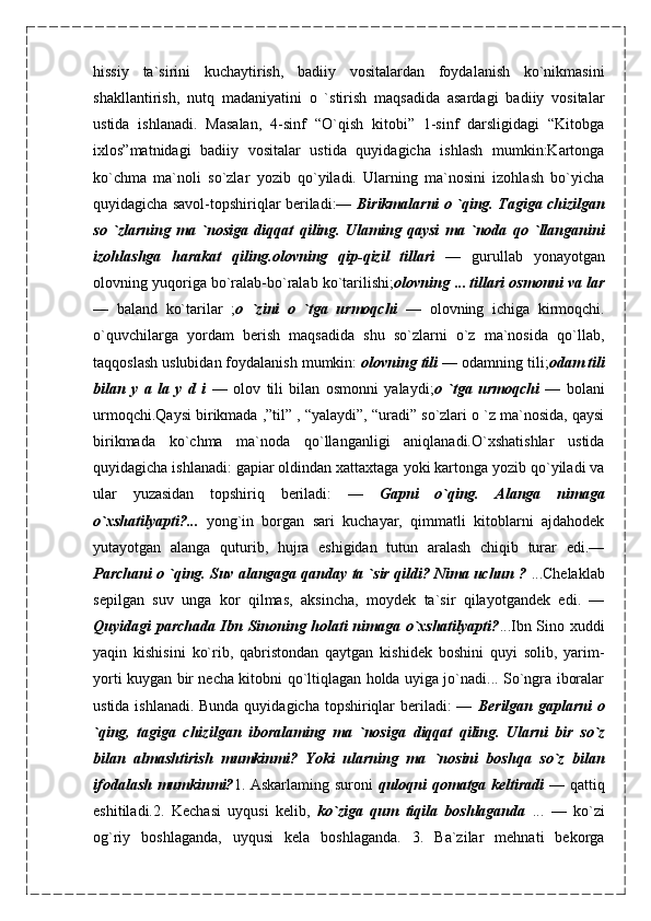 hissiy   ta`sirini   kuchaytirish,   badiiy   vositalardan   foydalanish   ko`nikmasini
shakllantirish,   nutq   madaniyatini   o   `stirish   maqsadida   asardagi   badiiy   vositalar
ustida   ishlanadi.   Masalan,   4-sinf   “O`qish   kitobi”   1-sinf   darsligidagi   “Kitobga
ixlos”matnidagi   badiiy   vositalar   ustida   quyidagicha   ishlash   mumkin:Kartonga
ko`chma   ma`noli   so`zlar   yozib   qo`yiladi.   Ularning   ma`nosini   izohlash   bo`yicha
quyidagicha savol-topshiriqlar beriladi:—   Birikmalarni   о   `qing. Tagiga chizilgan
so   `zlarning   ma   `nosiga   diqqat   qiling.   Ulaming   qaysi   ma   `noda   qo   `llanganini
izohlashga   harakat   qiling.olovning   qip-qizil   tillari   —   gurullab   yonayotgan
olovning yuqoriga bo`ralab-bo`ralab ko`tarilishi; olovning  ...  tillari osmonni va lar
—   baland   ko`tarilar   ; o   `zini   o   `tga   urmoqchi   —   olovning   ichiga   kirmoqchi.
o`quvchilarga   yordam   berish   maqsadida   shu   so`zlarni   o`z   ma`nosida   qo`llab,
taqqoslash uslubidan foydalanish mumkin:  olovning tili —  odamning tili; odam tili
bilan   y   a   la   y   d   i   —   olov   tili   bilan   osmonni   yalaydi; o   `tga   urmoqchi   —   bolani
urmoqchi.Qaysi birikmada ,”til” , “yalaydi”, “uradi” so`zlari o `z ma`nosida, qaysi
birikmada   ko`chma   ma`noda   qo`llanganligi   aniqlanadi.O`xshatishlar   ustida
quyidagicha ishlanadi: gapiar oldindan xattaxtaga yoki kartonga yozib qo`yiladi va
ular   yuzasidan   topshiriq   beriladi:   —   Gapni   o`qing.   Alanga   nimaga
o`xshatilyapti?...   yong`in   borgan   sari   kuchayar,   qimmatli   kitoblarni   ajdahodek
yutayotgan   alanga   quturib,   hujra   eshigidan   tutun   aralash   chiqib   turar   edi.—
Parchani   о  `qing. Suv alangaga qanday ta `sir qildi? Nima uchun ?  ...Chelaklab
sepilgan   suv   unga   kor   qilmas,   aksincha,   moydek   ta`sir   qilayotgandek   edi.   —
Quyidagi parchada Ibn Sinoning holati nimaga o`xshatilyapti? ...Ibn Sino xuddi
yaqin   kishisini   ko`rib,   qabristondan   qaytgan   kishidek   boshini   quyi   solib,   yarim-
yorti kuygan bir necha kitobni qo`ltiqlagan holda uyiga jo`nadi... So`ngra iboralar
ustida ishlanadi. Bunda quyidagicha topshiriqlar  beriladi: —   Berilgan gaplarni   о
`qing,   tagiga   chizilgan   iboralaming   ma   `nosiga   diqqat   qiling.   Ularni   bir   so`z
bilan   almashtirish   mumkinmi?   Yoki   ularning   ma   `nosini   boshqa   so`z   bilan
ifodalash mumkinmi? 1. Askarlaming suroni   quloqni qomatga keltiradi —   qattiq
eshitiladi.2.   Kechasi   uyqusi   kelib,   ko`ziga   qum   tiqila   boshlaganda   ...   —   ko`zi
og`riy   boshlaganda,   uyqusi   kela   boshlaganda.   3.   Ba`zilar   mehnati   bekorga 