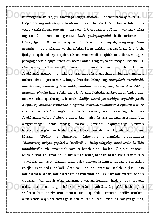 ketayotganini ko`rib,  qo `Ilarini qo `Itiqqa   urdilar —  ishonchini yo`qotdilar. 4. ...
ko`pchilikning   hafsalasipir   bo`ldi   —   ...   ishini   to   `xtatdi.   5.   ...   kiyimi   bilan   o   `zi
yonib ketishi  turgan gap edi  — aniq edi. 6. Oxiri baxayr bo`lsin — yaxshilik bilan
tugasin.   7.   ...nima   to   `g`risida   bosh   qotirayotganini   bilib   turibman   —
O`ylayotganini;   8.   Bu   yerda   qolsam   bir   kuni   meni   chaqirib,   oyog`imga   bolta
uradilar   —   yo`q qiladilar va shu kabilar. Hozir maktab tajribasida izohli o `qish,
ijodiy   o   `qish,   adabiy   o`qish   usulidan,   muammoli   o   `qitish   metodlaridan,   ilg`or
pedagogic texnologiya, interaktiv metodlardan keng foydalanilmoqda. Masalan,  A.
Qodiriyning   “Chin   do`st”   hikoyasini   o`rganishda   izohli   o`qish   metodidan
foydalanish   mumkin.   Chunki   bu   asar   matnida   o`quvchilarga   lug`aviy   ma`nosi
tushunarsiz bo`lgan so`zlar uchraydi. Masalan, hikoyadagi  saboqdosh, mirzaboshi,
havolanmas,   asrandi,   g   `arq,   holda,mahdum,   marsiya,   xun,   hamnishin,   dildor,
notavon,   g`urbat   kabi   so`zlar   izoh   talab   etadi.Metodik   adabiyotlarda   badiiy   asar
matnini   tahlil   qilishning   uch   usuli:   badiiy   asami   yozuvchiga   ergashib   yaxlit
o`rganish,   obrazlar   vositasida   o`rganish,   mavzuli-muammoli   o`rganish   alohida
ajratibko`rsatiladi.Boshlang`ich   sinflarda,   asosan,   matn   asosidagi   tahlildan
foydalaniladi,ya`ni,   o`qituvchi   asarni   tahlil   qilishda   asar   matniga   asoslanadi.Uni
o`zgartirmagan   holda   undagi   ma`noni,   jozibani   o`quvchilarga   yetkazib
beradi.Boshlang`ich sinflarda muammoli tahlil usulidan ham foydalanish mumkin.
Masalan,   “Bobur   va   Humoyun”   hikoyasini   o`rganishda   o`quvchilarga
“Boburning   aytgan   gaplari   o   `rinlimi?”,   „Hikoyadagiday   holat   sodir   bo`lishi
mumkinmi?”   kabi   muammoli   savollar   berish   o`rinli   bo`ladi.   O`quvchilar   asarni
ichda o`qiydilar, jamoa bo`lib fikr almashadilar, bahslashadilar. Bahs davomida o
`quvchilar   ma`naviy   olamida   ham,   aqliy   dunyosida   ham   muayyan   o`zgarishlar,
rivojlanishlar   sodir   bo`ladi.   Asar   tahlilida   qo`llanadigan   tanlab   o`qish,   unga
munosabat bildirish, munosabatlarning turli xilda bo`lishi ham munozarani keltirib
chiqaradi.   Munozarali   o`rin   muammoni   yuzaga   keltiradi.   Endi   o   `quv   jarayoni
oldida   muammoni   to`g`ri   hal   etish   vazifasi   turadi.Shunday   qilib,   boshlang`ich
sinflarda   ham   badiiy   asar   matnini   tahlil   qilishda,   umuman,   badiiy   asarlarni
o`rganishda   o`quvchi   shaxsiga   kuchli   ta   `sir   qiluvchi,   ularning   saviyasiga   mos, 