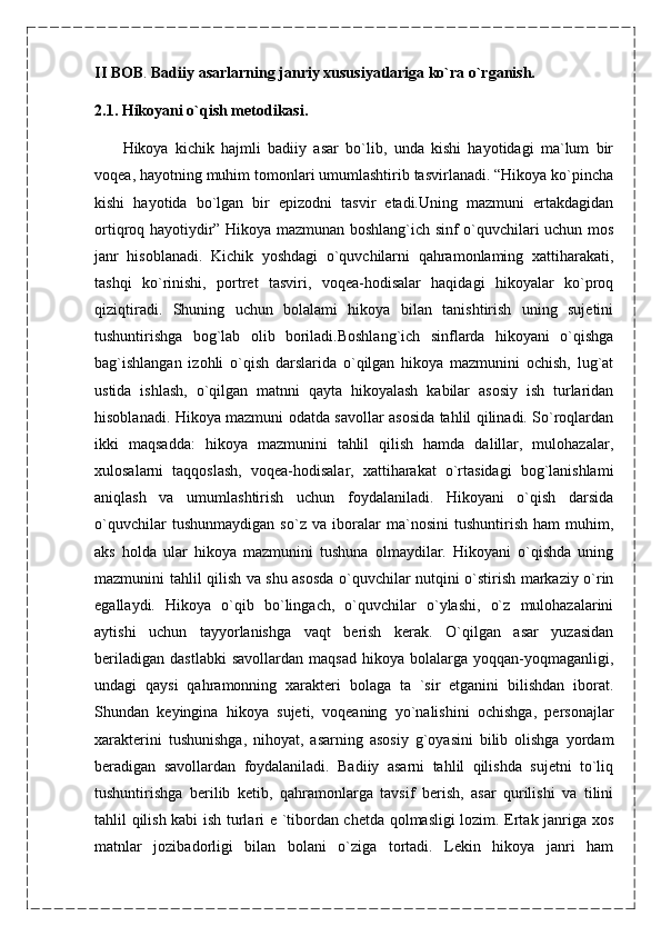 II   BOB .  Badiiy asarlarning janriy xususiyatlariga ko`ra o`rganish.
2.1. Hikoyani o`qish metodikasi.
        Hikoya   kichik   hajmli   badiiy   asar   bo`lib,   unda   kishi   hayotidagi   ma`lum   bir
voqea, hayotning muhim tomonlari umumlashtirib tasvirlanadi. “Hikoya ko`pincha
kishi   hayotida   bo`lgan   bir   epizodni   tasvir   etadi.Uning   mazmuni   ertakdagidan
ortiqroq hayotiydir” Hikoya mazmunan boshlang`ich sinf o`quvchilari uchun mos
janr   hisoblanadi.   Kichik   yoshdagi   o`quvchilarni   qahramonlaming   xattiharakati,
tashqi   ko`rinishi,   portret   tasviri,   voqea-hodisalar   haqidagi   hikoyalar   ko`proq
qiziqtiradi.   Shuning   uchun   bolalami   hikoya   bilan   tanishtirish   uning   sujetini
tushuntirishga   bog`lab   olib   boriladi.Boshlang`ich   sinflarda   hikoyani   o`qishga
bag`ishlangan   izohli   o`qish   darslarida   o`qilgan   hikoya   mazmunini   ochish,   lug`at
ustida   ishlash,   o`qilgan   matnni   qayta   hikoyalash   kabilar   asosiy   ish   turlaridan
hisoblanadi. Hikoya mazmuni odatda savollar asosida tahlil qilinadi. So`roqlardan
ikki   maqsadda:   hikoya   mazmunini   tahlil   qilish   hamda   dalillar,   mulohazalar,
xulosalarni   taqqoslash,   voqea-hodisalar,   xattiharakat   o`rtasidagi   bog`lanishlami
aniqlash   va   umumlashtirish   uchun   foydalaniladi.   Hikoyani   o`qish   darsida
o`quvchilar   tushunmaydigan   so`z   va   iboralar   ma`nosini   tushuntirish   ham   muhim,
aks   holda   ular   hikoya   mazmunini   tushuna   olmaydilar.   Hikoyani   o`qishda   uning
mazmunini tahlil qilish va shu asosda o`quvchilar nutqini o`stirish markaziy o`rin
egallaydi.   Hikoya   o`qib   bo`lingach,   o`quvchilar   o`ylashi,   o`z   mulohazalarini
aytishi   uchun   tayyorlanishga   vaqt   berish   kerak.   O`qilgan   asar   yuzasidan
beriladigan   dastlabki   savollardan   maqsad   hikoya   bolalarga  yoqqan-yoqmaganligi,
undagi   qaysi   qahramonning   xarakteri   bolaga   ta   `sir   etganini   bilishdan   iborat.
Shundan   keyingina   hikoya   sujeti,   voqeaning   yo`nalishini   ochishga,   personajlar
xarakterini   tushunishga,   nihoyat,   asarning   asosiy   g`oyasini   bilib   olishga   yordam
beradigan   savollardan   foydalaniladi.   Badiiy   asarni   tahlil   qilishda   sujetni   to`liq
tushuntirishga   berilib   ketib,   qahramonlarga   tavsif   berish,   asar   qurilishi   va   tilini
tahlil qilish kabi ish turlari e `tibordan chetda qolmasligi lozim. Ertak janriga xos
matnlar   jozibadorligi   bilan   bolani   o`ziga   tortadi.   Lekin   hikoya   janri   ham 