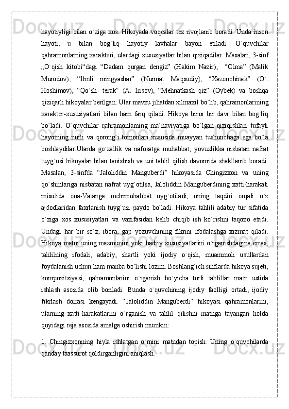 hayotiyligi bilan o`ziga xos. Hikoyada voqealar tez rivojlanib boradi. Unda inson
hayoti,   u   bilan   bog`liq   hayotiy   lavhalar   bayon   etiladi.   O`quvchilar
qahramonlaming xarakteri, ulardagi xususiyatlar bilan qiziqadilar. Masalan, 3-sinf
„O`qish   kitobi“dagi   “Dadam   qurgan   dengiz”   (Hakim   Nazir),     “Olma”   (Malik
Murodov),   “Ilmli   mingyashar”   (Nurmat   Maqsudiy),   “Xazonchinak”   (O`.
Hoshimov),   “Qo`sh-   terak“   (A.   Irisov),   “Mehnatkash   qiz”   (Oybek)   va   boshqa
qiziqarli hikoyalar berilgan. Ular mavzu jihatdan xilmaxil bo`lib, qahramonlarining
xarakter-xususiyatlari   bilan   ham   farq   qiladi.   Hikoya   biror   bir   davr   bilan   bog`liq
bo`ladi.   O`quvchilar   qahramonlaming   ma`naviyatiga   bo`lgan   qiziqishlari   tufayli
hayotning   nurli   va   qorong`i   tomonlari   xususida   muayyan   tushunchaga   ega   bo`la
boshlaydilar.Ularda   go`zallik   va   nafosatga   muhabbat,   yovuzlikka   nisbatan   nafrat
tuyg`usi  hikoyalar  bilan tanishish  va uni  tahlil  qilish davomida shakllanib boradi.
Masalan,   3-sinfda   “Jaloliddin   Manguberdi”   hikoyasida   Chingizxon   va   uning
qo`shinlariga   nisbatan   nafrat   uyg`otilsa,   Jaloliddin   Manguberdining   xatti-harakati
misolida   ona-Vatanga   mehrmuhabbat   uyg`otiladi,   uning   taqdiri   orqali   o`z
ajdodlaridan   faxrlanish   tuyg`usi   paydo   bo`ladi.   Hikoya   tahlili   adabiy   tur   sifatida
o`ziga   xos   xususiyatlari   va   vazifasidan   kelib   chiqib   ish   ko`rishni   taqozo   etadi.
Undagi   har   bir   so`z,   ibora,   gap   yozuvchining   fikrini   ifodalashga   xizmat   qiladi.
Hikoya matni uning mazmunini yoki badiiy xususiyatlarini o`rganishdagina emas,
tahlilning   ifodali,   adabiy,   shartli   yoki   ijodiy   o`qish,   muammoli   usullardan
foydalanish uchun ham manba bo`lishi lozim. Boshlang`ich sinflarda hikoya sujeti,
kompozitsiyasi,   qahramonlarini   o`rganish   bo`yicha   turli   tahlillar   matn   ustida
ishlash   asosida   olib   boriladi.   Bunda   o`quvchining   ijodiy   faolligi   ortadi,   ijodiy
fikrlash   doirasi   kengayadi.   “Jaloliddin   Manguberdi”   hikoyasi   qahramonlarini,
ularning   xatti-harakatlarini   o`rganish   va   tahlil   qilishni   matnga   tayangan   holda
quyidagi reja asosida amalga oshirish mumkin:
1.   Chingizxonning   hiyla   ishlatgan   o`rnini   matndan   topish.   Uning   o`quvchilarda
qanday taassurot qoldirganligini aniqlash.