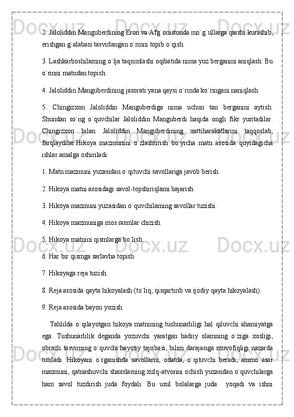 2. Jaloliddin Manguberdining Eron va Afg`onistonda mo`g`ullarga qarshi kurashib,
erishgan g`alabasi tasvirlangan o`rinni topib o`qish.
3. Lashkarboshilarning o`lja taqsimlashi oqibatida nima yuz berganini aniqlash. Bu
o`rinni matndan topish.
4. Jaloliddin Manguberdining jasorati yana qaysi o`rinda ko`ringani naniqlash.
5.   Chingizxon   Jaloliddin   Manguberdiga   nima   uchun   tan   berganini   aytish.
Shundan   so`ng   o`quvchilar   Jaloliddin   Manguberdi   haqida   ongli   fikr   yuritadilar.
Chingizxon   bilan   Jaloliddin   Manguberdining   xattiharakatlarini   taqqoslab,
farqlaydilar.Hikoya   mazmunini   o`zlashtirish   bo`yicha   matn   asosida   quyidagicha
ishlar amalga oshiriladi:
1. Matn mazmuni yuzasidan o`qituvchi savollariga javob berish.
2. Hikoya matni asosidagi savol-topshiriqlami bajarish.
3. Hikoya mazmuni yuzasidan o`quvchilaming savollar tuzishi.
4. Hikoya mazmuniga mos rasmlar chizish.
5. Hikoya matnini qismlarga bo`lish.
6. Har bir qismga sarlavha topish.
7. Hikoyaga reja tuzish.
8. Reja asosida qayta hikoyalash (to`liq, qisqartirib va ijodiy qayta hikoyalash).
9. Reja asosida bayon yozish.
      Tahlilda   o`qilayotgan   hikoya   matnining   tushunarliligi   hal   qiluvchi   ahamiyatga
ega.   Tushunarlilik   deganda   yozuvchi   yaratgan   badiiy   olamning   o`ziga   xosligi,
obrazli tasvirning o`quvchi hayotiy tajribasi, bilim darajasiga muvofiqligi nazarda
tutiladi.   Hikoyani   o`rganishda   savollarni,   odatda,   o`qituvchi   beradi,   ammo   asar
mazmuni, qatnashuvchi shaxslarning xulq-atvorini ochish yuzasidan o`quvchilarga
ham   savol   tuzdirish   juda   foydali.   Bu   usul   bolalarga   juda     yoqadi   va   ishni 