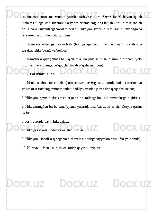 jonlantiradi,   asar   mazmunini   yaxshi   tushunish,   o`z   fikrini   izchil   bayon   qilish
malakasini egallash, mazmun va voqealar orasidagi bog`lanishni to`liq esda saqlab
qolishda o`quvchilarga yordam beradi. Hikoyani izohli o`qish darsini quyidagicha
reja asosida olib boorish mumkin:
1.   Hikoyani   o`qishga   tayyorlash   (hikoyadagi   kabi   odamlar   hayoti   va   davrga
xarakteristika berish va boshqa.).
2. Hikoyani o`qish (bunda to `liq va m a `no jihatdan tugal qismni o`qituvchi yoki
oldindan tayyorlangan o`quvchi ifodali o`qishi mumkin).
3. Lug`at ustida ishlash.
4.   Idrok   etishni   tekshirish   (qatnashuvchilarning   xatti-harakatlari,   shaxslar   va
voqealar o`rtasidagi munosabatlar, badiiy vositalar yuzasidan qisqacha suhbat).
5. Hikoyani qayta o`qish (qismlarga bo`lib, rollarga bo`lib o`quvchilarga o`qitish).
6. Hikoyaning har bir bo`limi (qismi) yuzasidan suhbat uyushtirish, hikoya rejasini
tuzish.
7. Reja asosida qayta hikoyalash.
8. Hikoya asosida ijodiy va mustaqil ishlar.
9. Hikoyani ifodali o`qishga yoki sahnalashtirishga tayyorlanish(sinfda yoki uyda).
10. Hikoyani ifodali o `qish va ifodali qayta hikoyalash. 