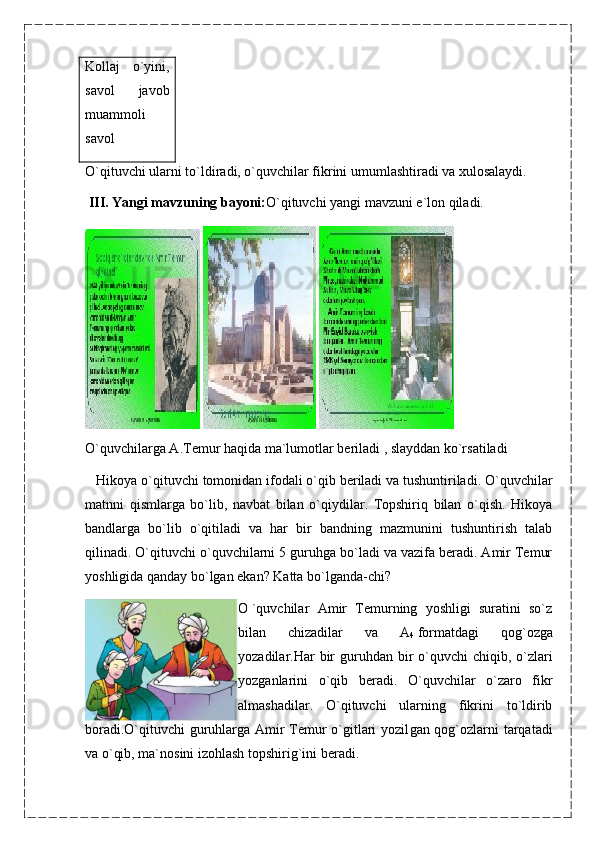 Kollaj   o`yini,
savol   javob
muammoli
savol
O`qituvchi ularni to`ldiradi, o`quvchilar fikrini umumlashtiradi va xulosalaydi.      
  III. Yangi mavzuning bayoni: O`qituvchi yangi mavzuni e`lon qiladi.
   
O`quvchilarga A.Temur haqida ma`lumotlar beriladi , slayddan ko`rsatiladi 
   Hiko ya o`qituvchi tomonidan ifodali o`qib beriladi va tushuntiriladi. O`quvchilar
matnni   qismlarga   bo`lib,   navbat   bilan   o`qiydilar.   Topshiriq   bilan   o`qish.   Hikoya
bandlarga   bo`lib   o`qitiladi   va   har   bir   bandning   mazmunini   tushuntirish   talab
qilinadi. O`qituvchi o`quvchilarni 5 guruhga bo`ladi va vazifa beradi. Amir Temur
yoshligida qanday bo`lgan ekan? Katta bo`lganda-chi?
O   `quvchilar   Amir   Temurning   yoshligi   suratini   so`z
bilan   chizadilar   va   A
4   formatdagi   qog`ozga
yozadilar.Har  bir  guruhdan bir  o`quvchi  chiqib, o`zlari
yozganlarini   o`qib   beradi.   O`quvchilar   o`zaro   fikr
almashadilar.   O`qituvchi   ularning   fikrini   to`ldirib
boradi.O`qituvchi guruhlarga Amir Temur o`gitlari yozil gan qog`ozlarni tarqatadi
va o`qib, ma`nosini izohlash topshirig`ini beradi. 